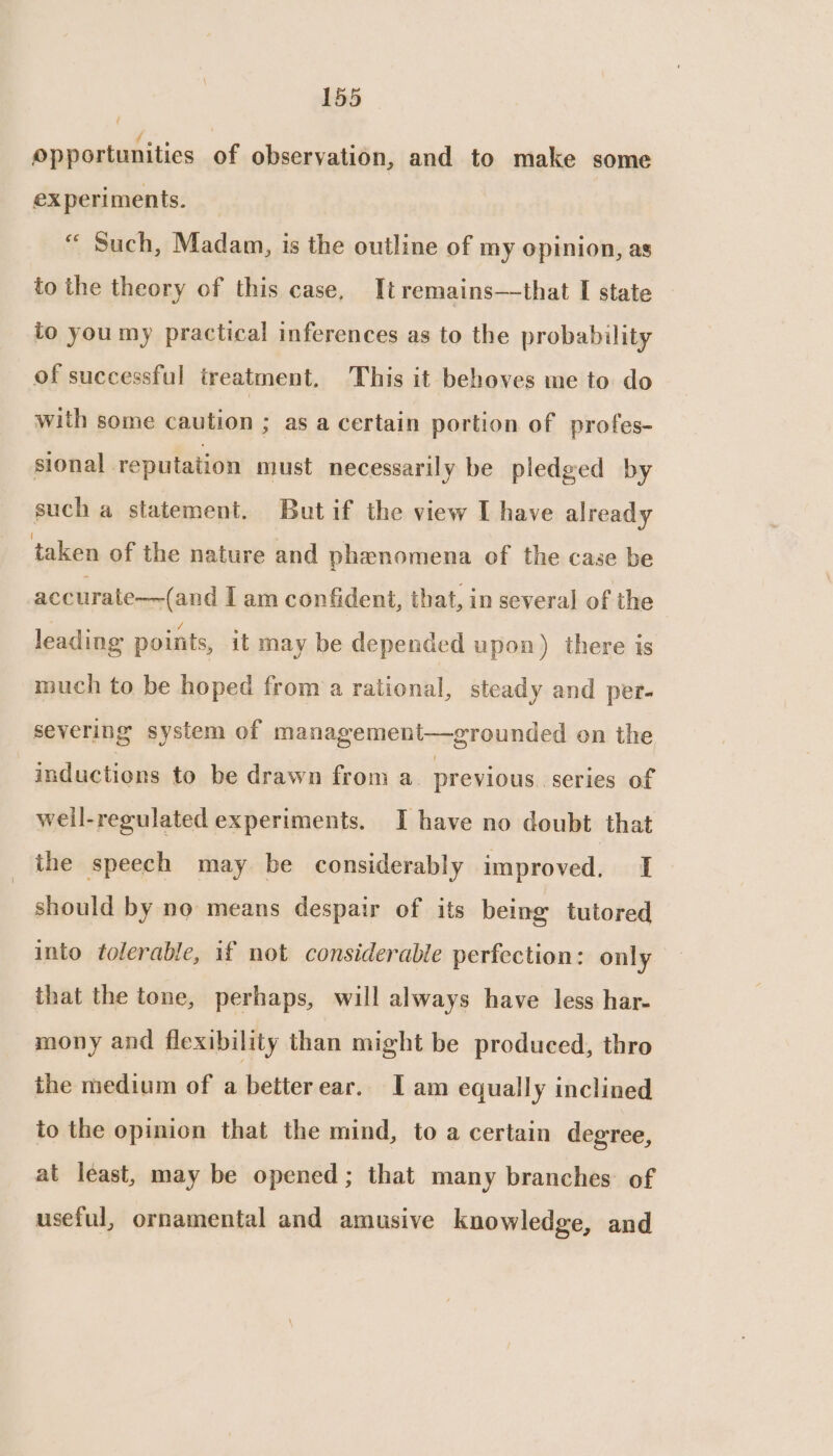 opportunities of observation, and to make some experiments. « Such, Madam, is the outline of my opinion, as to the theory of this case, It remains—that I state to you my practical inferences as to the probability of successful treatment, This it behoves me to do with some caution ; as a certain portion of profes- sional reputation must necessarily be pledged by such a statement. Butif the view I have already taken of the nature and phenomena of the case be accurate—~(and I am confident, that, in several of the leading points, it may be depended upon) there is much to be hoped from a rational, steady and per- severing system of management—grounded on the inductions to be drawn from a. previous series of weil-regulated experiments. I have no doubt that the speech may be considerably improved, I should by no means despair of its being tutored into tolerable, if not considerable perfection: only that the tone, perhaps, will always have less har- mony and flexibility than might be produced, thro the medium of a betterear. I am equally inclined to the opinion that the mind, to a certain degree, at least, may be opened ; that many branches of useful, ornamental and amusive knowledge, and