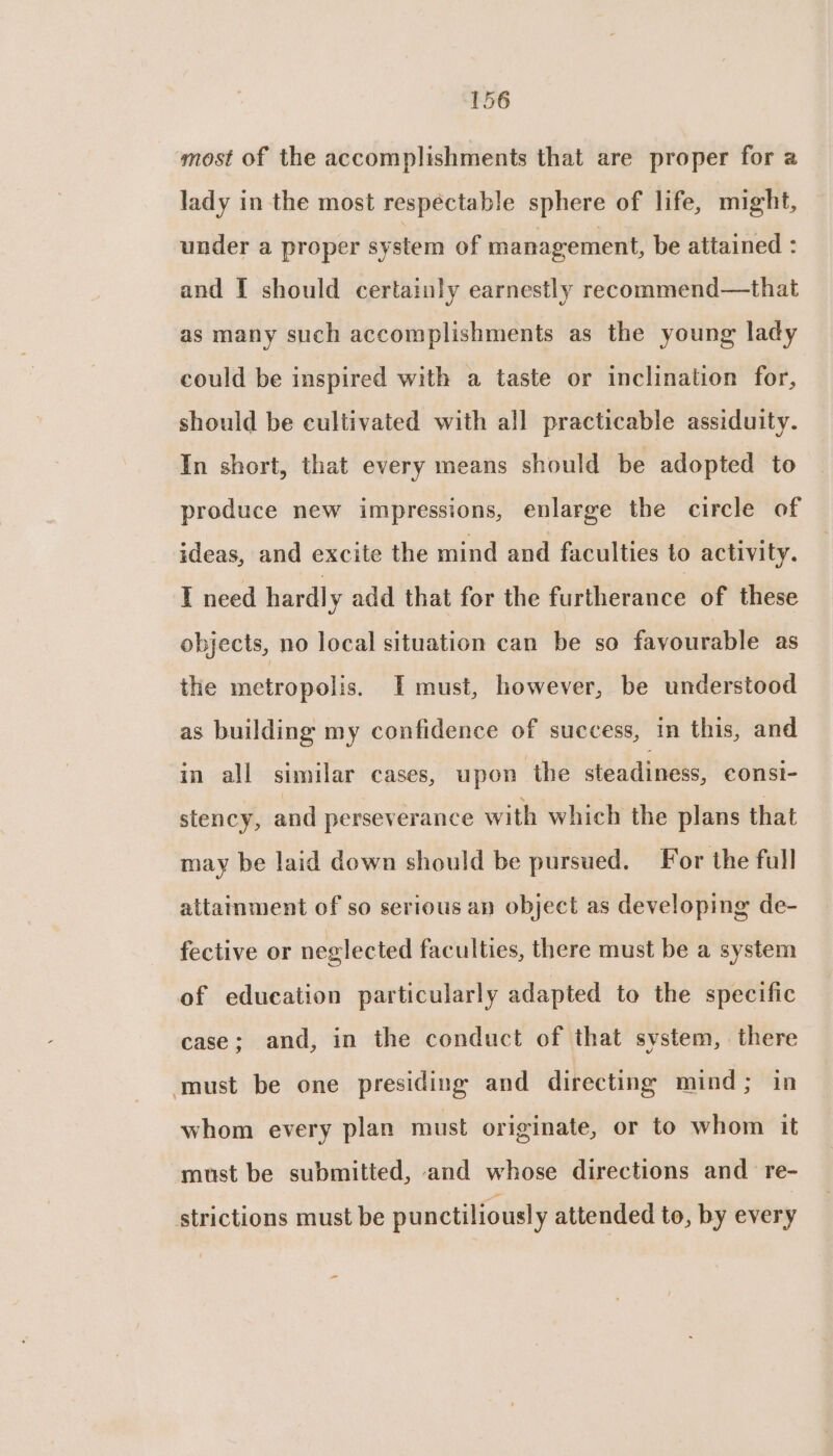 most of the accomplishments that are proper for 2 lady in the most respectable sphere of life, might, under a proper system of management, be attained : and [ should certainly earnestly recommend—that as many such accomplishments as the young lady could be inspired with a taste or inclination for, should be cultivated with all practicable assiduity. In short, that every means should be adopted to produce new impressions, enlarge the circle of ideas, and excite the mind and faculties to activity. I need hardl y add that for the Feri of these objects, no local situation can be so favourable as the metropolis. I must, however, be understood as building my confidence of success, in this, and in all similar cases, upon the steadiness, eonsi- stency, and perseverance with which the plans that may be laid down should be pursued. For the full attainment of so serious an object as developing de- fective or neglected faculties, there must be a system of education particularly adapted to the specific case; and, in the conduct of that system, there ‘must be one presiding and directing mind; in whom every plan must originate, or to whom it must be submitted, and whose directions and re- strictions must be punctiliousl y attended to, by every -