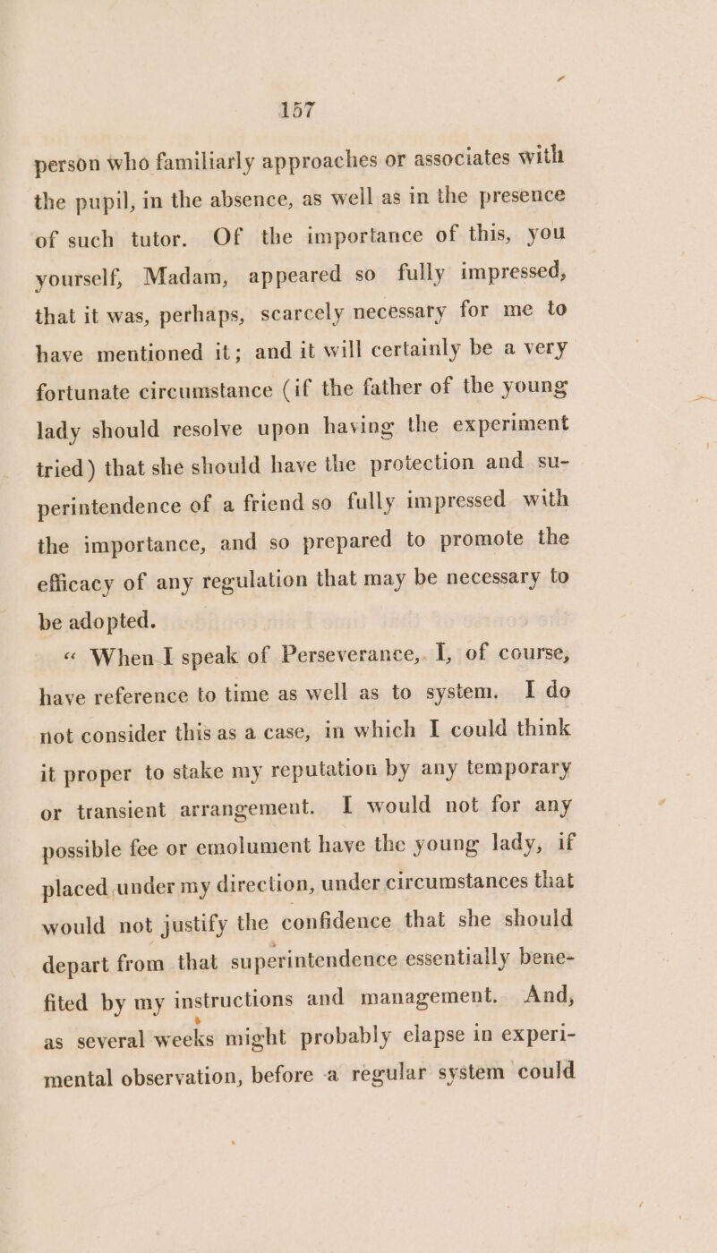 aot person who familiarly approaches or associates with the pupil, in the absence, as well as in the presence of such tutor. Of the importance of this, you yourself, Madam, appeared so fully impressed, that it was, perhaps, scarcely necessary for me to have mentioned it; and it will certainly be a very fortunate circumstance (if the father of the young lady should resolve upon having the experiment tried) that she should have the protection and su- perintendence of a friend so fully impressed with the importance, and so prepared to promote the efficacy of any regulation that may be necessary to be adopted. « When I speak of Perseverance,. I, of course, have reference to time as well as to system. I do not consider this as a case, in which I could think it proper to stake my reputation by any temporary or transient arrangement. I would not for any possible fee or emolument have the young lady, if placed ander my direction, under circumstances that would not justify the confidence that she should depart from that superintendence essentially bene- fited by my instructions and management. And, as several wedks might probably elapse in experi- mental observation, before -a regular system could