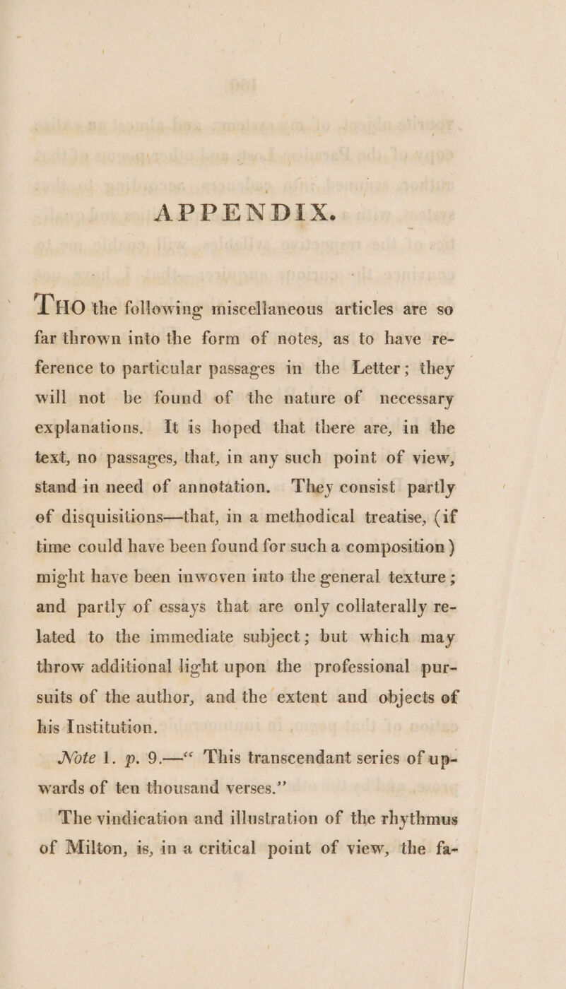 APPENDIX. THO the following miscellaneous articles are so far thrown into the form of notes, as to have re- ference to particular passages in the Letter; they will not be found of ‘the nature of necessary explanations, It is hoped that there are, in the text, no passages, that, in any such point of view, stand in need of annotation. They consist partly | ef disquisitions—that, in a methodical treatise, (if time could have been found for such a composition ) might have been imwoven into the general texture ; and partly of essays that are only collaterally re- lated to the immediate subject; but which may throw additional light upon the professional pur- suits of the author, and the extent and objects of his Institution. Note 1. p. 9—“ This transcendant series of up- wards of ten thousand verses.” The vindication and illustration of the rhythmus of Milton, is, in a critical point of view, the fa-