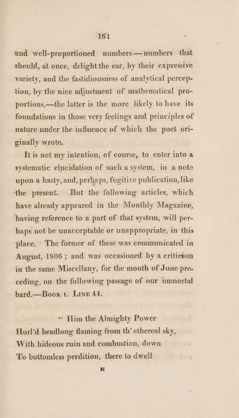 and well-proportioned numbers— numbers that should, at once, delight the ear, by their expressive variety, and the fastidiousness of analytical percep- tion, by the nice adjustment of mathematical pro- portions,—the latter is the more likely to have its foundations in those very feelings and principles of nature under the influence of which the poet ori- ginally wrote. It is not my intention, of course, to enter into a systematic elucidation of such a system, in a note upon a hasty, and, perhaps, fugitive publication, like ‘the present. But the following articles, which have already appeared 'in the Monthly Magazine, having reference to a part of that system, will per- haps not be unacceptable or unappropriate, in this place. The former of these was communicated in August, 1806 ; and was occasioned by a criticism in the same Miscellany, for the month of June pre- ceding, on the following passage of our immortal bard.—Boox 1. Linn 44. « Him the Almighty Power Hurl’ d headlong flaming from th’ ethereal sky, With hideous ruin and combustion, down To bottomless perdition, there to dwell M