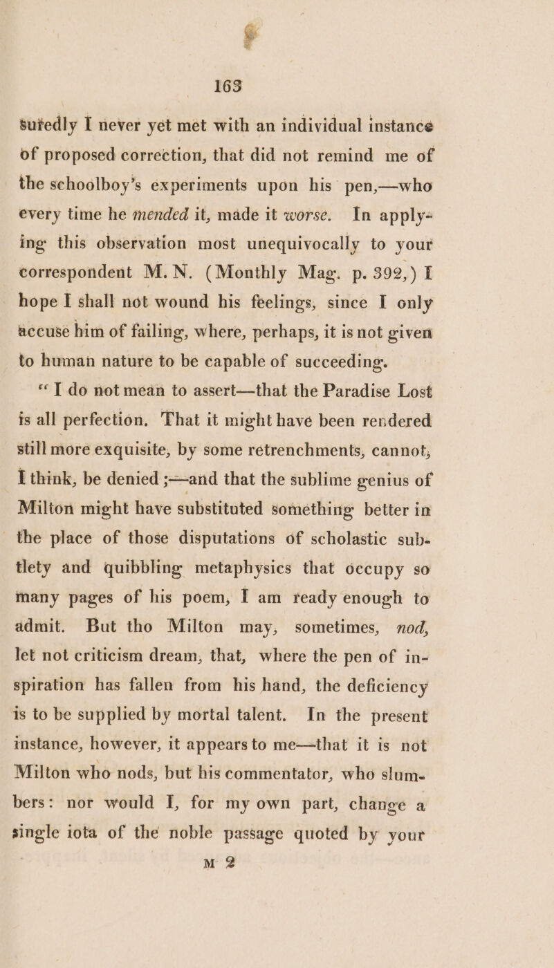 ia <] ai 163 sutedly I never yet met with an individual instance of proposed correction, that did not remind me of the schoolboy’s experiments upon his pen,—who every time he mended it, made it worse. In apply- ing this observation most unequivocally to your correspondent M.N. (Monthly Mag. p. 392, ) I hope I shall not wound his feelings, since I only accuse him of failing, where, perhaps, it is not given to human nature to be capable of succeeding. «T do not mean to assert—that the Paradise Lost is all perfection. That it might have been rendered still moré exquisite, by some retrenchments, cannot, I think, be denied ;and that the sublime genius of Milton might have substituted something: better in the place of those disputations of scholastic sub- tlety and quibbling metaphysics that occupy so many pages of his poem, I am ready enough to admit. But tho Milton may, sometimes, nod, Jet not criticism dream, that, where the pen of in- spiration has fallen from his hand, the deficiency is to be supplied by mortal talent. In the present mstance, however, it appears to me—that it is not Milton who nods, but his commentator, who slum- bers: nor would I, for my own part, change a single iota of the noble passage quoted by your | M 2