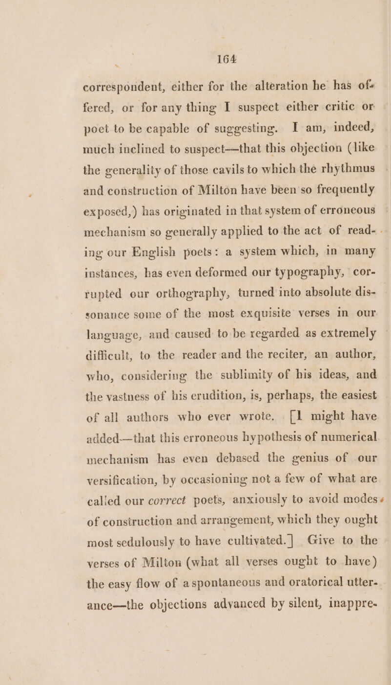‘ correspondent, either for the alteration he has of+ fered, or for any thing I suspect either critic or | poet to be capable of suggesting. I am, indeed, much inclined to suspect—that this objection (like the generality of those cavils to which the rhythmus and construction of Milton have been’so frequently exposed,) has originated in that system of erroneous mechanism so generally applied to the act of read- . ing our English poets: a system which, in many instances, has even deformed our typography, ‘cor- rupted our orthography, turned into absolute dis- sonance some of the most exquisite verses in our language, and caused: to be regarded as extremely difficult, to the reader and the reciter, an author, who, considering the sublimity of his ideas, and the vastness of his erudition, is, perhaps, the easiest of all authors who ever wrote. [1 might have added—that this erroneous hy pothesis of numerical. mechanism has even debased the genius of our versification, by occasioning not a few of what are called our correct poets, anxiously to avoid modes + of construction and arrangement, which they ought most sedulously to have ‘cultivated. ] Give to the verses of Milton (what all verses ought to have) the easy flow of aspontancous and oratorical utter-. ance—the objections advanced by silent, inappre-