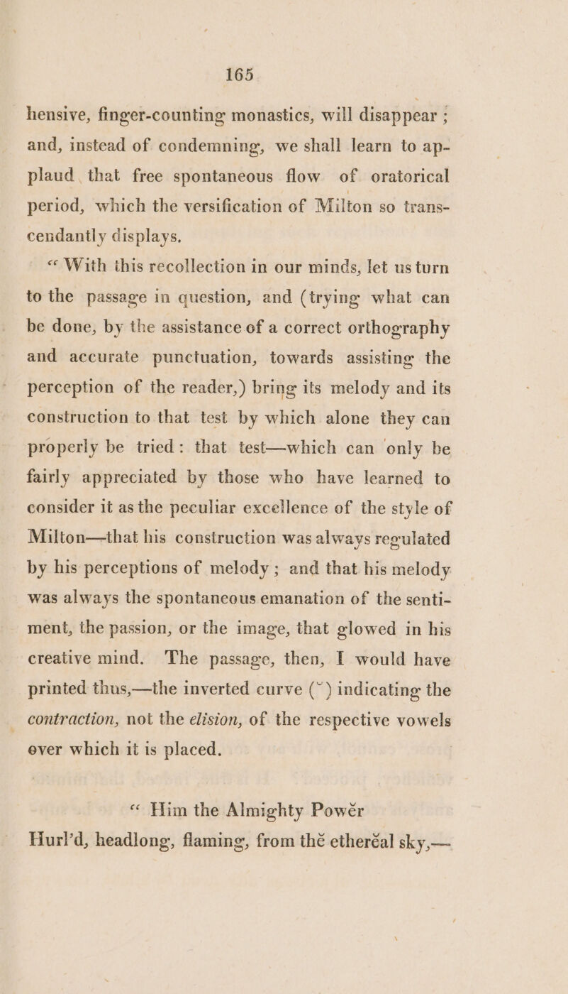 hensive, finger-counting monastics, will disappear ; and, instead of condemning, we shall learn to ap- plaud, that free spontaneous flow of oratorical period, which the versification of Milton so trans- cendantly displays, « With this recollection in our minds, let us turn to the passage in question, and (trying what can be done, by the assistance of a correct orthography and accurate punctuation, towards assisting the perception of the reader,) bring its melody and its construction to that test by which alone they can properly be tried: that test—which can only be fairly appreciated by those who have learned to consider it as the peculiar excellence of the style of Milton—that his construction was always regulated by his perceptions of melody ; and that his melody was always the spontaneous emanation of the senti- ment, the passion, or the image, that glowed in his creative mind. The passage, then, I would have printed thus,—the inverted curve (~) indicating the contraction, not the elision, of the respective vowels ever which it is placed. “« Him the Almighty Power Hurl’d, headlong, flaming, from thé etheréal sky,—