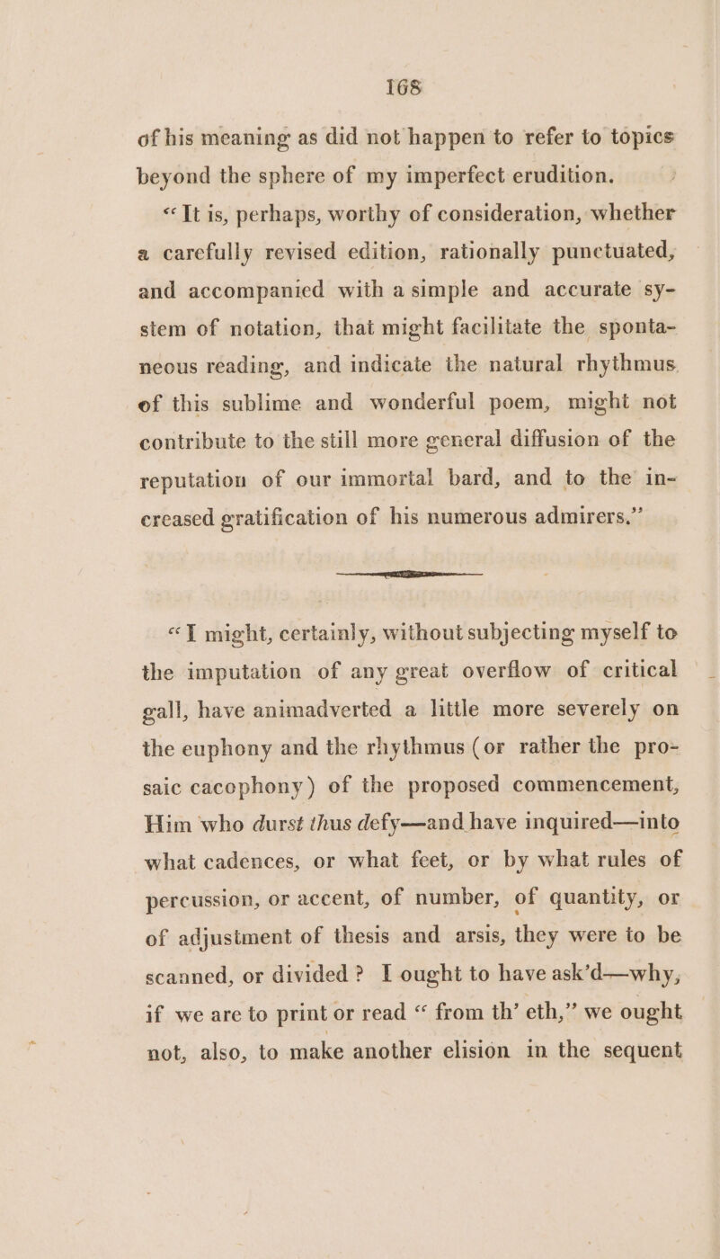 of his meaning as did not happen to refer to topics beyond the sphere of my imperfect erudition. “Tt is, perhaps, worthy of consideration, whether a carefully revised edition, rationally punctuated, and accompanied with a simple and accurate sy- stem of notation, that might facilitate the sponta- neous reading’, and indicate the natural rhythmus, of this sublime and wonderful poem, might not contribute to the still more general diffusion of the reputation of our immortal bard, and to the in-— creased gratification of his numerous admirers,” SeeenEEnnEnniee no cee «T might, certainly, without subjecting myself to the imputation of any great overflow of critical gall, have animadverted a little more severely on the euphony and the rhythmus (or rather the pro- saic cacophony) of the proposed commencement, Him who durst thus defy—and have inquired—into what cadences, or what feet, or by what rules of percussion, or accent, of number, of quantity, or of adjustment of thesis and arsis, they were to be scanned, or divided ? I ought to have ask’d—why, if we are to print or read “ from th’ eth,” we ought not, also, to make another elision in the sequent