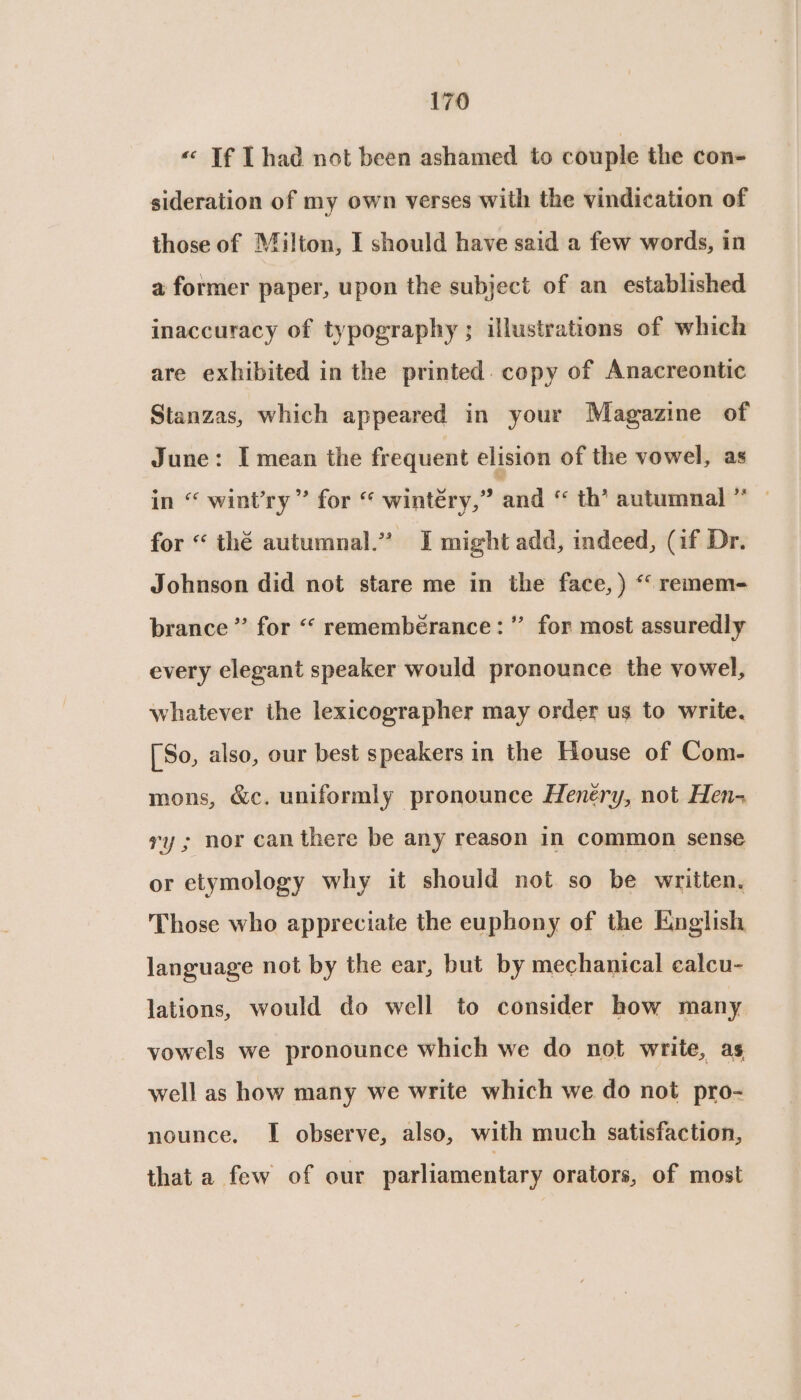 « If I had not been ashamed to couple the con- sideration of my own verses with the vindication of those of Milton, I should have said a few words, in a former paper, upon the subject of an established inaccuracy of typography ; illustrations of which are exhibited in the printed. copy of Anacreontic Stanzas, which appeared in your Magazine of June: I mean the frequent elision of the vowel, as in “ wint’ry ” for “ wintéry,” and “ th’ autumnal” | for “ thé autumnal.” I might add, indeed, (if Dr. Johnson did not stare me in the face, ) “‘ remem- brance ” for “‘ remembérance:” for most assuredly every elegant speaker would pronounce the vowel, whatever the lexicographer may order us to write. [So, also, our best speakers in the House of Com- mons, &amp;c. uniformly pronounce Henéry, not Hen- ry ; nor can there be any reason in common sense or etymology why it should not so be written. Those who appreciate the euphony of the English language not by the ear, but by mechanical ealcu- lations, would do well to consider how many vowels we pronounce which we do not write, as well as how many we write which we do not pro- nounce, I observe, also, with much satisfaction, that a few of our parliamentary orators, of most
