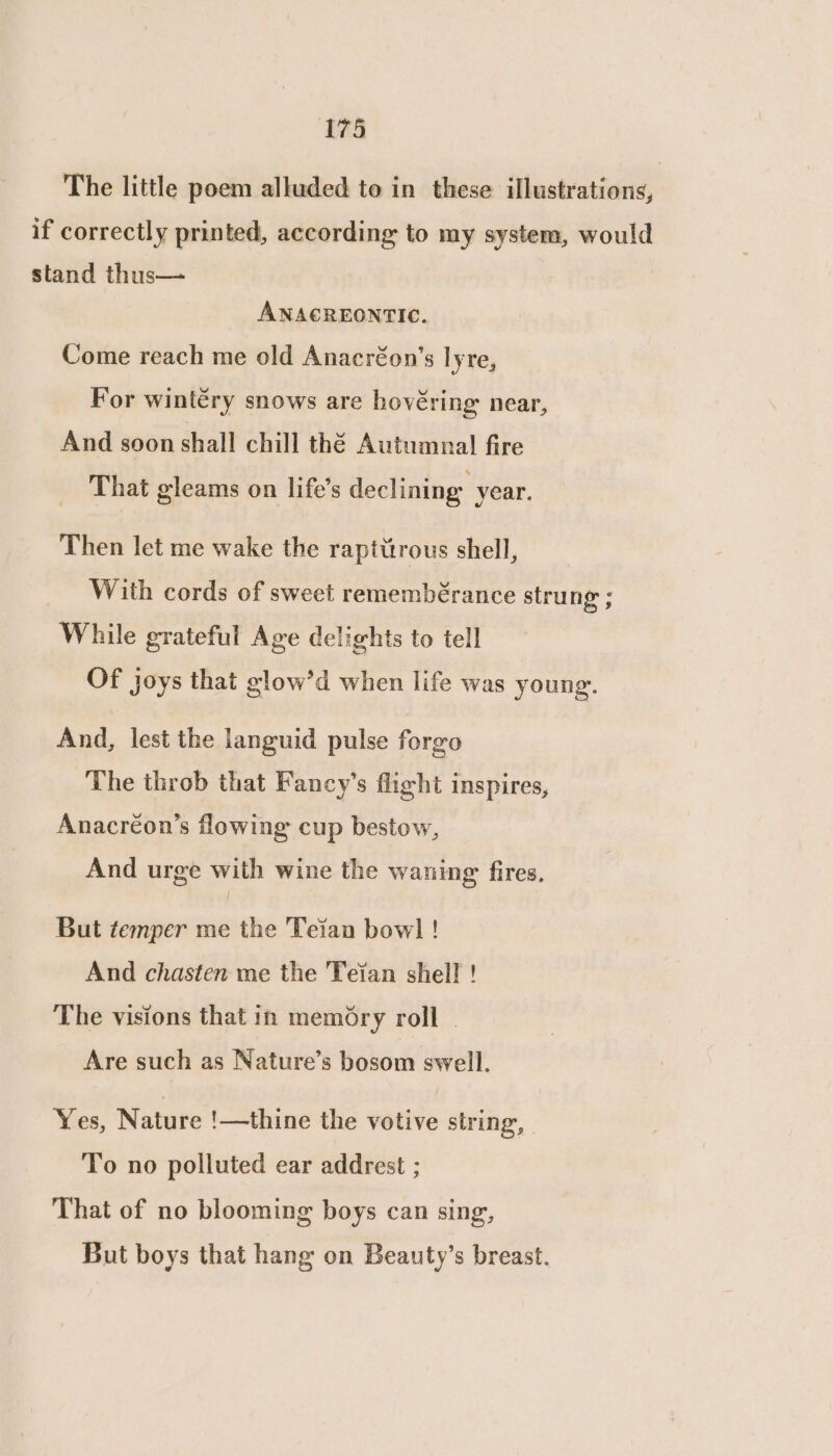 The little poem alluded to in these illustrations, if correctly printed, according to my system, would stand thus— ANACREONTIC. Come reach me old Anacréon’s lyre, For wintéry snows are hovéring near, And soon shall chill thé Autumnal! fire That gleams on life’s declining year. Then let me wake the rapitttrous shell, _ With cords of sweet remembérance strung ; While grateful Age delights to tell Of joys that glow’d when life was young. And, lest the languid pulse forgo The throb that Fancy’s flight inspires, Anacréon’s flowing cup bestow, And urge with wine the waning fires, { But temper me the Teian bow] ! And chasten me the Teian shell ! The visions that in memory roll - Are such as Nature’s bosom swell. Yes, Nature !—thine the votive string, To no polluted ear addrest ; That of no blooming boys can sing, But boys that hang on Beauty’s breast.