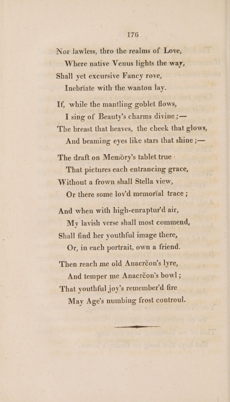 ~ Nor lawless, thro the realms of Love, Where native Venus lights the way, Shall yet excursive Fancy rove, Inebriate with the wanton lay. If, while the mantling goblet flows, I sing of Beauty’s charms divine ;— The breast that heaves, the cheek that glows, And beaming eyes like stars that shine ;— The draft on Memory’s tablet true - That pictures each entrancing grace, Without a frown shall Stella view, Or there some lov’d memorial trace ; And when with high-enrapturd air, My lavish verse shall most commend, Shall find her youthful image there, Or, in each portrait, own a friend. Then reach me old Anacréon’s lyre, And temper me Anacréon’s bow! ; That youthful joy’s remember’d fire May Age’s numbing frost controul.