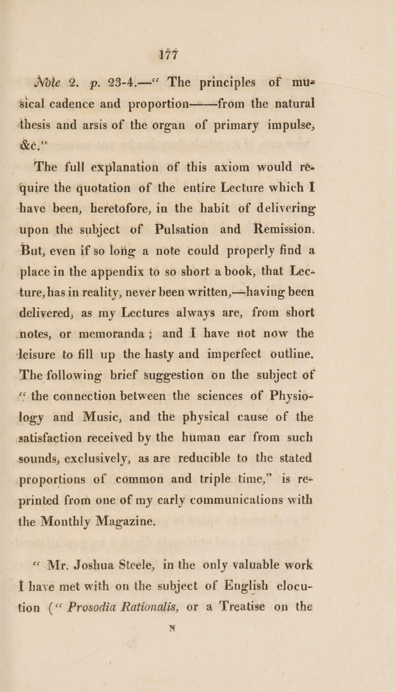 Note 2. p. 23-4.—“< The principles of mus sical cadence and proportion——from the natural thesis and arsis of the organ of primary impulse, &amp;e.” i The full explanation of this axiom would ré quire the quotation of the entire Lecture which I have been, heretofore, in the habit of delivering upon the subject of Pulsation and Remission. But, even if so loig a note could properly find a place in the appendix to so short a book, that Lec- ture, has in reality, never been written, having been delivered, as my Lectures always are, from short notes, or memoranda; and [I have not now the Jeisure to fill up the hasty and imperfect outline. The following brief suggestion on the subject of “«* the connection between the sciences of Physio- logy and Music, and the physical cause of the satisfaction received by the human ear from such sounds, exclusively, as are reducible to the stated proportions of common and triple time,” is re- printed from one of my early communications with the Monthly Magazine. « Mr. Joshua Steele, in the only valuable work [have met with on the subject of English elocu- tion (“ Prosodia Rationalis, or a Treatise on the N