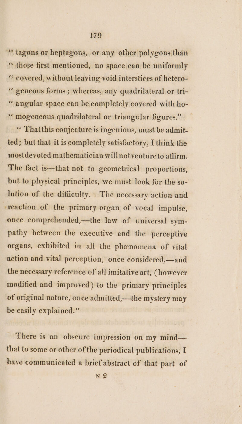 * tagons or heptagons, or any other polygons than “ those first mentioned, no space can be uniformly ** covered, without leaving void interstices of hetero- ‘“ geneous forms ; whereas, any quadrilateral or tri- “ angular space can be completely covered with ho- ** mogeneous quadrilateral or triangular figures.” - ‘© Thatthis conjecture is ingenious, must be admit- ted; but that it is completely satisfactory, I think the mostdevoted mathematician willnotventureto affirm, The fact is—that not to geometrical proportions, but to physical principles, we must look for the so- lution of the difficulty. . The necessary action and ‘reaction of the primary organ of vocal impulse, once comprehended,—the law of universal sym- pathy between the executive and the perceptive organs, exhibited in all the phenomena of vital action and vital perception, once considered,—and the necessary reference of all imitative art, (however modified and improved) to the primary principles of original nature, once admitted,—the mystery may be easily explained.” There is an obscure impression on my mind— that to some or other of the periodical publications, I have communicated a brief abstract of that part of N 2