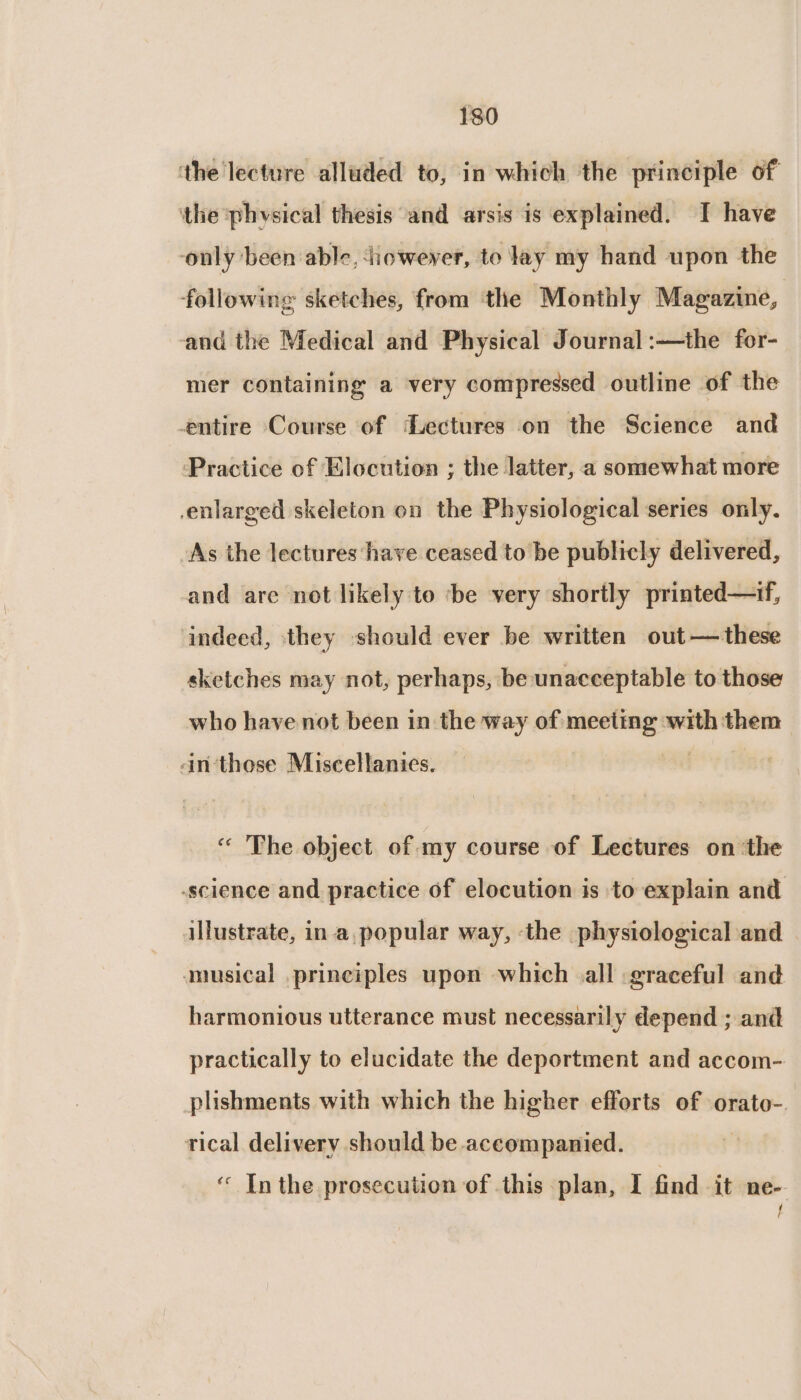 the lecture alluded to, in which the principle of ‘the phvsical thesis and arsis is explained. I have ‘only ‘been able, iowever, to lay my hand upon the following sketches, from the Monthly Magazine, and the Medical and Physical Journal :—the for- mer containing a very compressed outline of the entire Course of Lectures on the Science and Practice of Elocution ; the latter, a somewhat more enlarged skeleton on the Physiological series only. As the lectures have ceased to be publicly delivered, and are not likely to ‘be very shortly printed—if, indeed, they should ever be written out— these sketches may not, perhaps, be unacceptable to those who have not been in the way of meeting with them an-‘those Miscellanics. “ The object of my course of Lectures on ‘the -science and practice of elocution is to explain and illustrate, in a, popular way, the physiological and musical principles upon which all graceful and harmonious utterance must necessarily depend ; and practically to elucidate the deportment and accom- plishments with which the higher efforts of orato-. tical delivery should be accompanied. ‘ Inthe prosecution of this plan, I find it ne-