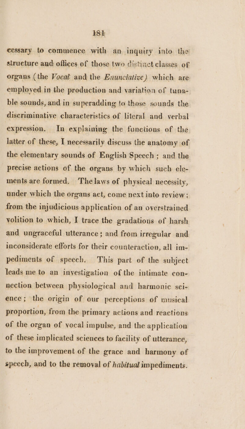 13h cessary to commence with an inquiry into. the structure and: offices of those two distinct classes of organs (the Vocal and the Enunciative) which. are employed in the production and variation of tuna- ble sounds, and in superadding to those sounds the discriminative characteristics of literal and verbal expression. In explaining the functions of the latter of these, I necessarily discuss the anatomy of the elementary sounds of English Speech; and the precise actions of the organs by which such ele- ments are formed. Thelaws of physical necessity, under which the organs act, come next into review ; from the injudicious application of an overstrained volition to which, I trace the gradations of harsh and ungraceful utterance; and from irregular and inconsiderate efforts for their counteraction, all im- pediments of speech. This part of the subject leads me to an inyestigation of the intimate con- nection between physiological and harmonic sei- ence; the origin of our perceptions of musical proportion, from the primary actions and reactions of the organ of vocal impulse, and the application of these implicated sciences to facility of utterance, to the improvement of the grace and harmony of speech, and to the removal of habitual impediments.