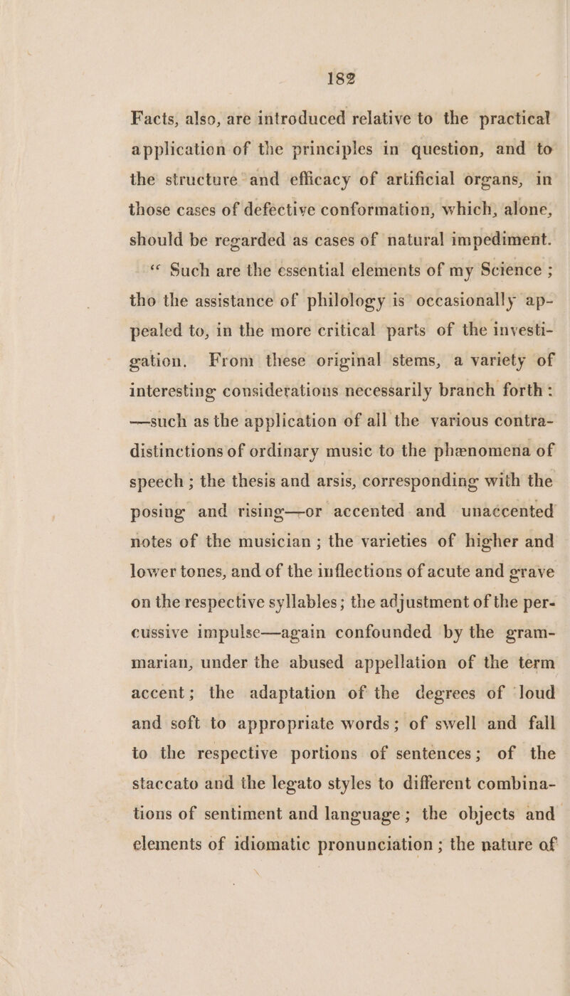 Facts, also, are introduced relative to the practical application of the principles in question, and to the structure and efficacy of artificial organs, in those cases of defective conformation, which, alone, should be regarded as cases of natural impediment. « Such are the essential elements of my Science ; tho the assistance of philology is occasionally ap- pealed to, in the more critical parts of the investi- gation. From these original stems, a variety of interesting considerations necessarily branch forth : —such as the application of all the various contra- distinctions of ordinary music to the phenomena of speech ; the thesis and arsis, corresponding with the posing and rising—or accented and unaécented notes of the musician ; the varieties of higher and lower tones, and of the inflections of acute and grave on the respective syllables; the adjustment of the per- cussive impulse—again confounded by the gram- marian, under the abused appellation of the term accent; the adaptation of the degrees of loud and soft to appropriate words; of swell and fall to the respective portions of sentences; of the staccato and the legato styles to different combina- tions of sentiment and language; the objects and elements of idiomatic pronunciation ; the nature af