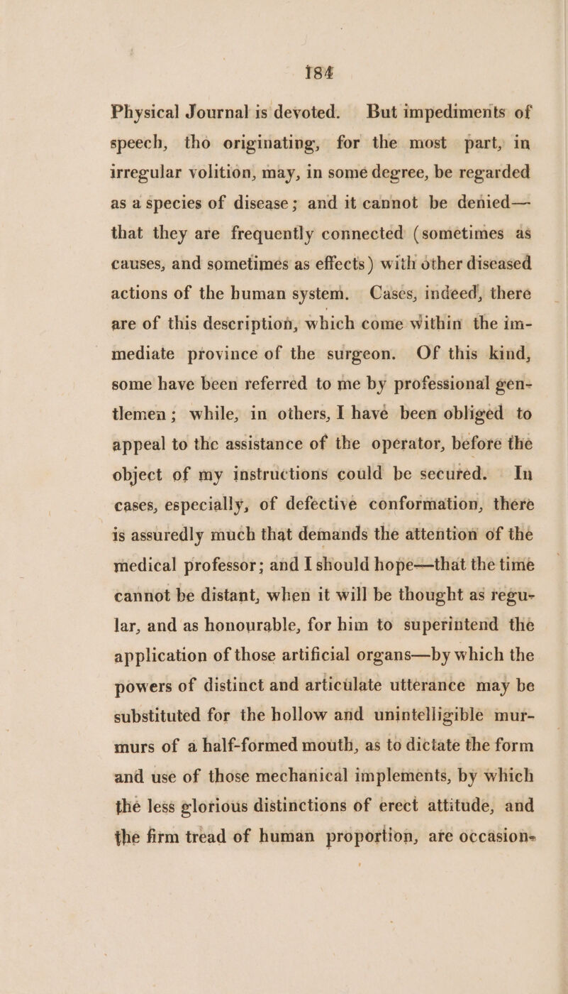 Physical Journal is devoted. But impediments of speech, tho originating, for the most part, in irregular volition, may, in some degree, be regarded as a species of disease; and it cannot be denied— that they are frequently connected (sometimes as causes, and sometimes as effects ) with other diseased actions of the human system. Cases, indeed, there are of this description, which come within the im- mediate province of the surgeon. Of this kind, some have been referred to me by professional gen- tlemen; while, in others, | have been obliged to appeal to the assistance of the operator, before the object of my instructions could be secured. In cases, especially, of defective conformation, there is assuredly much that demands the attention of the medical professor; and I should hope—that the time cannot be distant, when it will be thought as regu- lar, and as honourable, for him to superintend the application of those artificial organs—by which the powers of distinct and articulate utterance may be substituted for the hollow and unintelligible mur- murs of a half-formed mouth, as to dictate the form and use of those mechanical implements, by which the less elorious distinctions of erect attitude, and the firm tread of human proportion, are occasion-