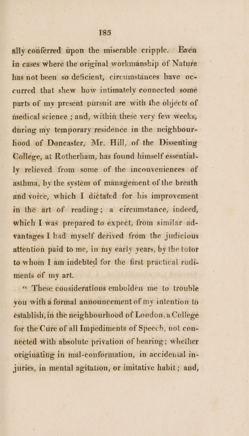 ally conferred upon the miserable crippte. Ewen in cases wheré the original workmanship of Nature has not been so deficient, circumstances have oc~ curred that shew how intimately connected some parts of my present pursuit are with the objects of medical science ; and, within these very few weeks, during my temporary residence in the neighbour- hood of Doncaster, Mr. Hill, of the Dissenting | College, at Rotherham, has found himself essential- ly relieved from some of the inconveniences of asthma, by the system of management of the breath and voice, which I di¢tated for his improvement in the art of reading; a circumstance, indeed, which I was prepared to expect, from similar ad- vantages | had myself derived from the judicious attention paid to me, in my early years, by the tutor to whom I am indebted for the first practical rudi- ments of my art. « These considerations embolden me to trouble you with a formal announcement of my intention to éstablish, in the neighbourhood of London, a College for the Cure of all Impediments of Speech, not con- fected with absolute privation of hearing; whether originating iii mal-conformation, in accidénial in- juries, in mental agitation, or imitative habit ; and,
