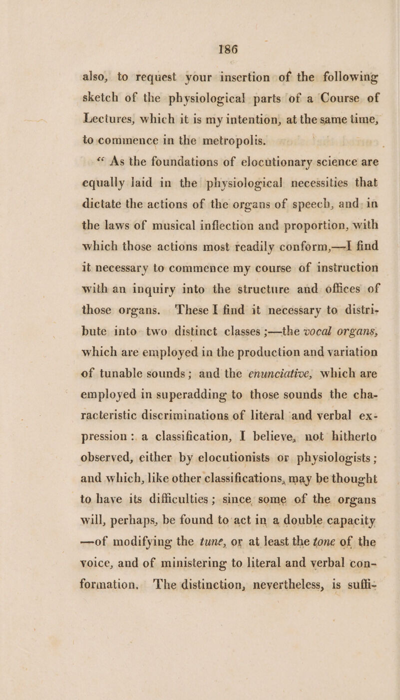 also, to request your insertion of the following sketch of the physiological parts of a Course of Lectures, which it is my intention, at the same time, to commence in the metropolis. “* As the foundations of elocutionary science are equally laid in the physiological necessities that dictate the actions of the organs of speech, and, in the laws of musical inflection and proportion, with which those actions most readily conform,—lI find it necessary to commence my course of instruction with an inquiry into the structure and. offices of those organs. These I find it necessary to distri- bute into. two distinct classes ;—the vocal organs, which are employed in the production and variation of tunable sounds; and the enunciative, which are employed in superadding to those sounds the cha- racteristic discriminations of literal and verbal ex- pression :.a Classification, I believe, not hitherto observed, either by elocutionists or physiologists ; and which, like other classifications, may be thought to have its difficulties ; since some of the organs will, perhaps, be found to act in a double capacity —of modifying the tune, or at least the tone of the voice, and of ministering to literal and verbal con- formation. The distinction, nevertheless, is suffi-