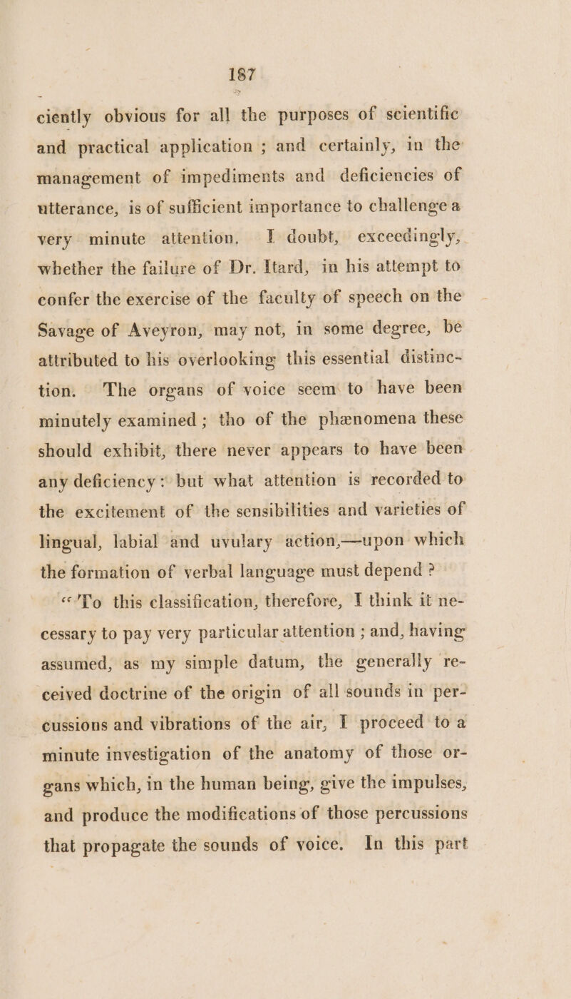 ciently obvious for all the purposes of scientific and practical application ; and certainly, in the management of impediments and deficiencies of utterance, is of sufficient importance to challenge a very minute attention, I doubt, exceedingly, | whether the failure of Dr. Itard, in his attempt to confer the exercise of the faculty of speech on the Savage of Aveyron, may not, in some degree, be attributed to his overlooking this essential distinc- tion. The organs of voice seem to have been minutely examined ; tho of the phenomena these should exhibit, there never appears to have been any deficiency: but what attention is recorded to the excitement of the sensibilities and varieties of lingual, labial and uvulary action,x—upon which the formation of verbal language must depend ? «/To this classification, therefore, I think it ne- cessary to pay very particular attention ; and, having assumed, as my simple datum, the generally re- ‘ceived doctrine of the origin of all sounds in per- cussions and vibrations of the air, I proceed to a minute investigation of the anatomy of those or- gans which, in the human being, give the impulses, and produce the modifications of those percussions that propagate the sounds of voice. In this part