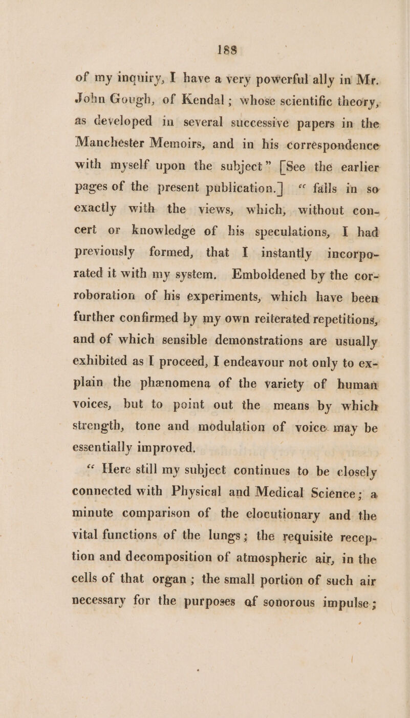 of my inquiry, I have a very powerful ally in’ Mr. John Gough, of Kendal ; whose scientific theory, as ceveloped in several successive papers in the Manchester Memoirs, and in his correspondence with myself upon the subject” [See the earlier pages of the present publication.] < falls in so exactly with the views, which, without con-— cert or knowledge of his speculations, I had previously formed, that I instantly incorpo- rated it with my system. Emboldened by the cor= roboration of his experiments, which have been further confirmed by my own reiterated repetitions, and of which sensible demonstrations are usually exhibited as I proceed, I endeavour not only to ex- plain the phenomena of the variety of human voices, but to point out the means by which strength, tone and modulation of voice: may be essentially improved, “ Here still my subject continues to be closely connected with Physical and Medical Science; a minute comparison of the elocutionary and the vital functions of the lungs; the requisite recep- tion and decomposition of atmospheric air, in the cells of that organ; the small portion of such air necessary for the purposes af sonorous impulse;