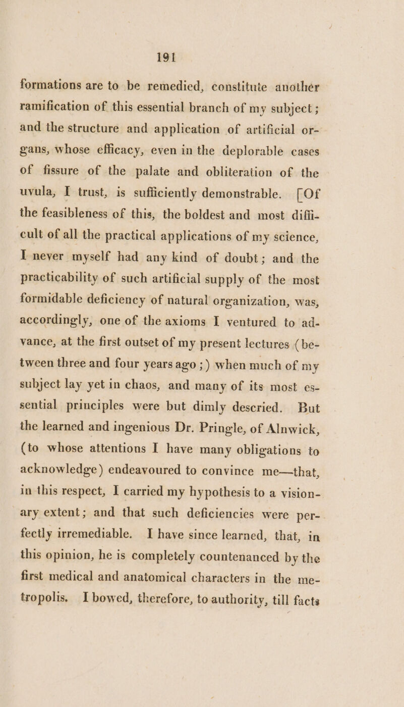 formations are to be remedied, constitute another ramification of this essential branch of my subject ; and the structure and application of artificial or- gans, whose efficacy, even in the deplorable cases of fissure of the palate and obliteration of the uvula, I trust, is sufficiently demonstrable. [ Of the feasibleness of this, the boldest and most diffi- cult of all the practical applications of my science, T neyer myself had any kind of doubt; and the practicability of such artificial supply of the most formidable deficiency of natural organization, was, accordingly, one of the axioms I ventured to ad- vance, at the first outset of my present lectures (be- tween three and four years ago ;) when much of my subject lay yet in chaos, and many of its most es- sential principles were but dimly descried. But the learned and ingenious Dr. Pringle, of Alnwick, (to whose attentions I have many obligations to acknowledge) endeavoured to convince me—that, in this respect, I carried my hypothesis to a vision- ary extent; and that such deficiencies were per-. fectly irremediable. I have since learned, that, in this opinion, he is completely countenanced by the first medical and anatomical characters in the me- tropolis. I bowed, therefore, to authority, till facts