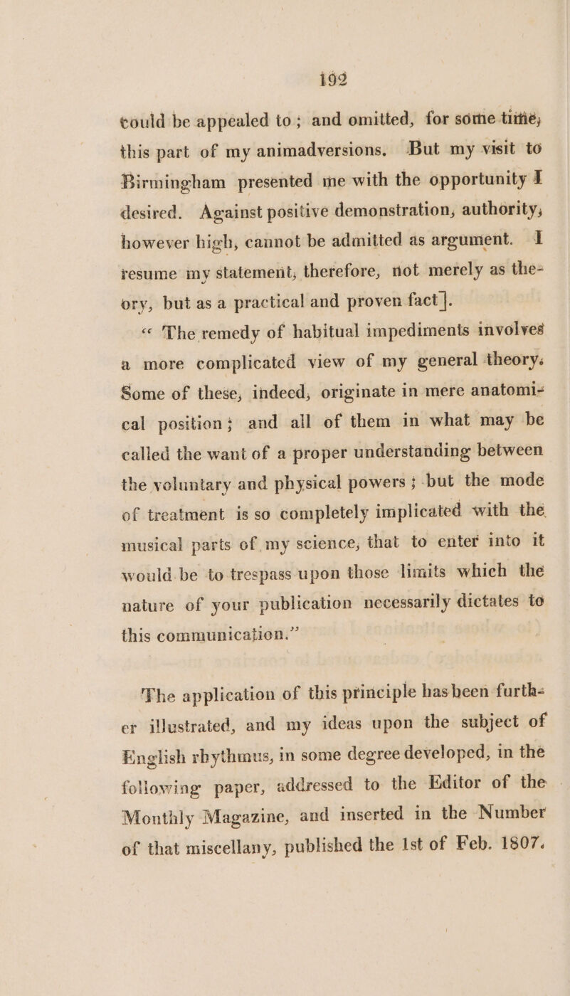 could be appealed to; and omitted, for some tiitie, this part of my animadversions. But my visit to Birmingham presented me with the opportunity J desired. Against positive demonstration, authority, however high, cannot be admitted as argument. I resume my statement; therefore, not merely as the- ory, but as a practical and proven fact |. « The remedy of habitual impediments involves a more complicated view of my general theory: Some of these, indecd, originate in mere anatomi- cal position; and all of them in what may be called the want of a proper understanding between the voluntary and physical powers ; but the mode of treatment is so completely implicated with the musical parts of my science; that to enter into it would. be to trespass upon those limits which the nature of your publication necessarily dictates to this communication.” The application of this principle has heen furth- er illustrated, and my ideas upon the subject of English rbythmus, in some degree developed, in the following paper, addressed to the Editor of the | Monthly Magazine, and inserted in the Number of that miscellany, published the Ist of Feb. 1807.