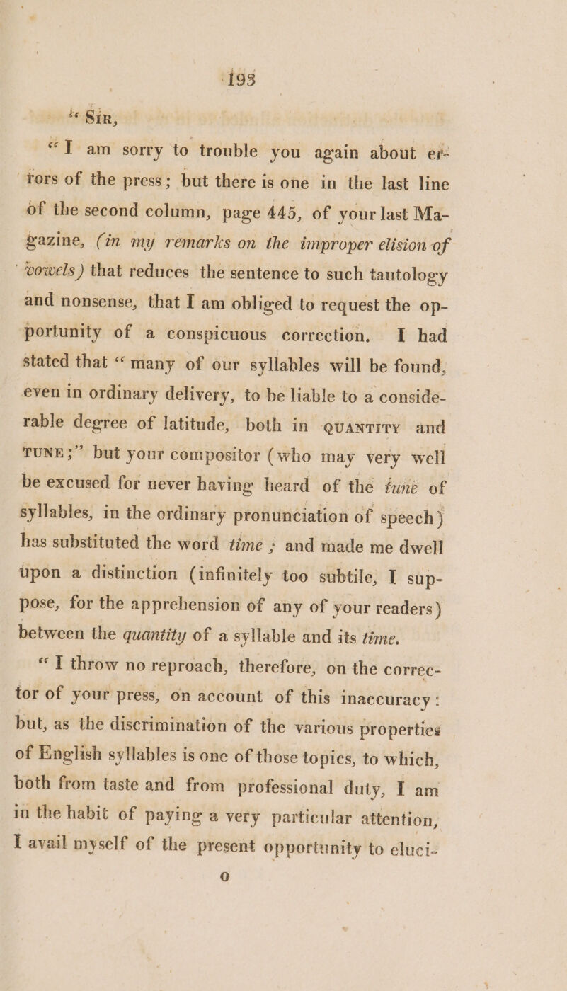 “ Sir, “Tam sorry to trouble you again about er: tors of the press; but there is one in the last line of the second column, page 445, of your last Ma- gazine, (in my remarks on the improper elision of vowels ) that reduces the sentence to such tautology and nonsense, that I am obliged to request the op- portunity of a conspicuous correction. I had stated that “many of our syllables will be found, even in ordinary delivery, to be liable to a conside- rable degree of latitude, both in @uantrry and TUNE;” but your compositor (who may very well be excused for never having heard of the iuné of syllables, in the ordinary pronunciation of speech ) has substituted the word time ; and made me dwell upon a distinction (infinitely too subtile, I sup- pose, for the apprehension of any of your readers ) between the quantity of a syllable and its time. « T throw no reproach, therefore, on the correc- tor of your press, on account of this inaccuracy : but, as the discrimination of the various properties of English syllables is one of those topics, to which, both from taste and from professional duty, T am in the habit of paying a very particular attention, [ avail myself of the present opportunity to dluici: o