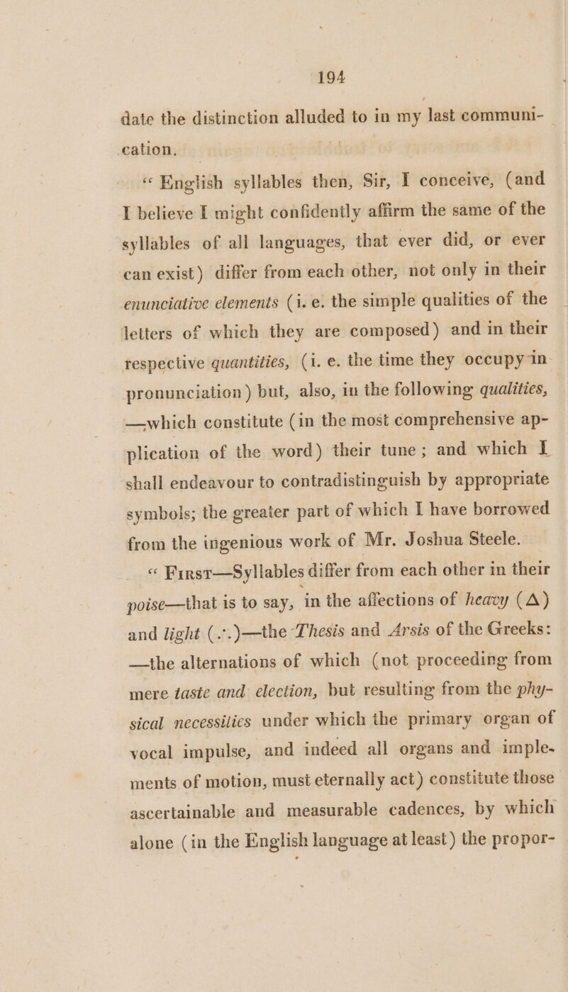 date the distinction alluded to in my last communi- — cation, | «English syllables then, Sir, I conceive, (and I believe I might confidently affirm the same of the syllables of all languages, that ever did, or ever can exist) differ from each other, not only in their enunciative elements (i. e. the simple qualities of the letters of which they are composed) and in their respective quantities, (i. e. the time they occupy 1n- pronunciation ) but, also, in the following qualities, —which constitute (in the most comprehensive ap- plication of the word) their tune; and which T shall endeavour to contradistinguish by appropriate symbols; the greater part of which I have borrowed from the ingenious work of Mr. Joshua Steele. « First—Syllables differ from each other in their poise—that 1s to say, ‘in the affections of heavy (A) and light (..)—the Thesis and Arsis of the Greeks: —the alternations of which (not proceeding from mere taste and election, but resulting from the phy- sical necessilies under which the primary organ of vocal impulse, and indeed all organs and imple. ments of motion, must eternally act) constitute those ascertainable and measurable cadences, by which alone (in the English language at least) the propor-