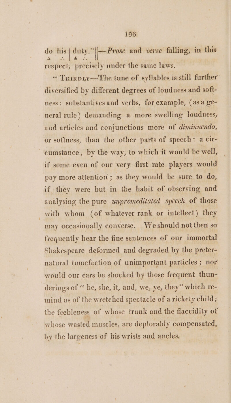 ra A. respect, precisely under the same laws. « Trirpty—The tune of syllables is still further’ do his duty. || Pvote and verse falling, in this diversified by different degrees of loudness and soft- ness: substantivesand verbs, for example, (asa ge- neral rule) demanding a more swelling loudness, and articles and conjunctions more of diminuendo, or softness, than the other parts of speech: a cir- ~ cumstance, by the way, to which it would be well, if some even of our very first rate players would pay more attention ; as they would be sure to do, if they were but in the habit of observing and analysing the pure unpremeditated speech of those with whom (of whatever rank or intellect) they may occasionally converse. Weshould not then so frequently hear the fine sentences of our immortal Shakespeare deformed and degraded by the preter- natural tumefaction of unimportant particles ; nor would our ears be shocked by those frequent thun- | derings of “ he, she, it, and, we, ye, they” which re- mind us of the wretched spectacle of a rickety child ; the feebleness of whose trunk and the flaccidity of whose wasted muscles, are deplorably compensated, by the largeness of his wrists and ancles.