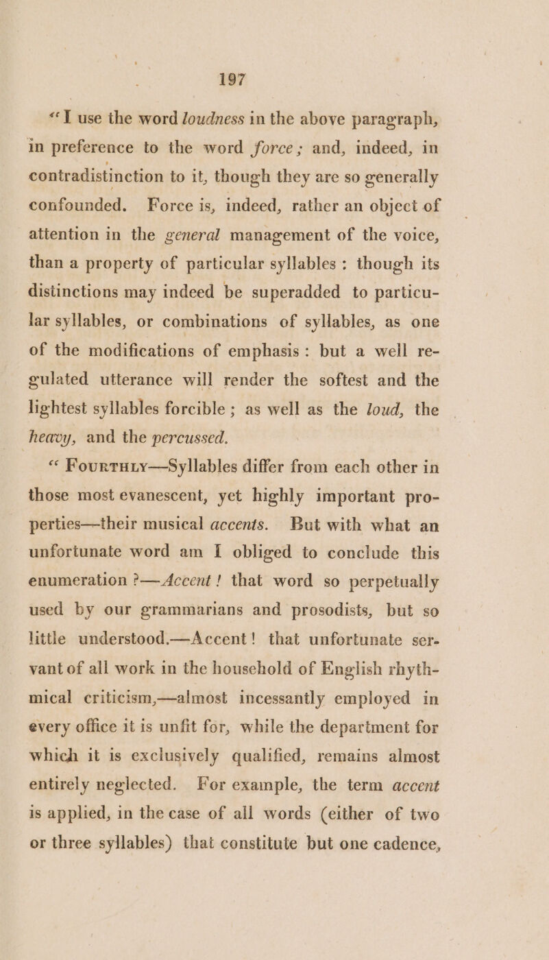 «‘T use the word loudness in the above paragraph, in preference to the word force; and, indeed, in contradistinction to it, though they are so generally confounded. Force is, indeed, rather an object of attention in the general management of the voice, than a property of particular syllables : though its distinctions may indeed be superadded to particu- lar syllables, or combinations of syHables, as one of the modifications of emphasis: but a well re- gulated utterance will render the softest and the lightest syllables forcible ; as well as the loud, the heavy, and the percussed. Re, Fourtuty—Syllables differ from each other in those most evanescent, yet highly important pro- perties—their musical accents. But with what an unfortunate word am I obliged to conclude this enumeration ?— Accent! that word so perpetually used by our grammarians and prosodists, but so little understood.—Accent! that unfortunate ser- vant of all work in the household of English rhyth- mical criticism,—almost incessantly employed in every office it is unfit for, while the department for which it is exclusively qualified, remains almost entirely neglected. For example, the term accent is applied, in the case of all words (either of two or three syllables) that constitute but one cadence,
