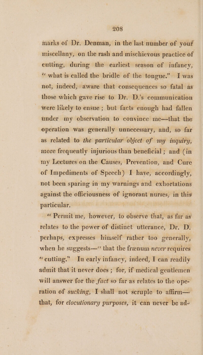 marks of Dr. Denman, in the last number of yout miscellany, on the rash and mischievous practice of cutting, during the earliest season of infancy, “ what is called the bridle of the tongue.” I was not, indeed, aware that consequences so fatal as those which gave rise to Dr. D.’s communication were likely to ensue ; but facts enough had fallen under my observation to convince me—that the operation was generally unnecessary, and, so far as related to the particular object of my inquiry, more frequently injurious than beneficial ; and (in my Lectures on the Causes; Prevention, and Cure of Impediments of Speech) I haye, accordingly, not been sparing in my warnings and exhortations against the officiousness of ignorant nurses, in thig particular. } ill «Permit me, however, to observe that, as far as relates to the power of distinct utterance, Dr. Di perhaps, expresses himself rather too generally, when he suggests—“ that the frenum never requires “cutting.” In early infancy, indeed, I can readily admit that it never does ; for, if medical gentlemen will answer for the fact so far as relates to the ope- ration of sucking, I shall not scruple to affirm— that, for elocutionary purposes, it can never be ad-