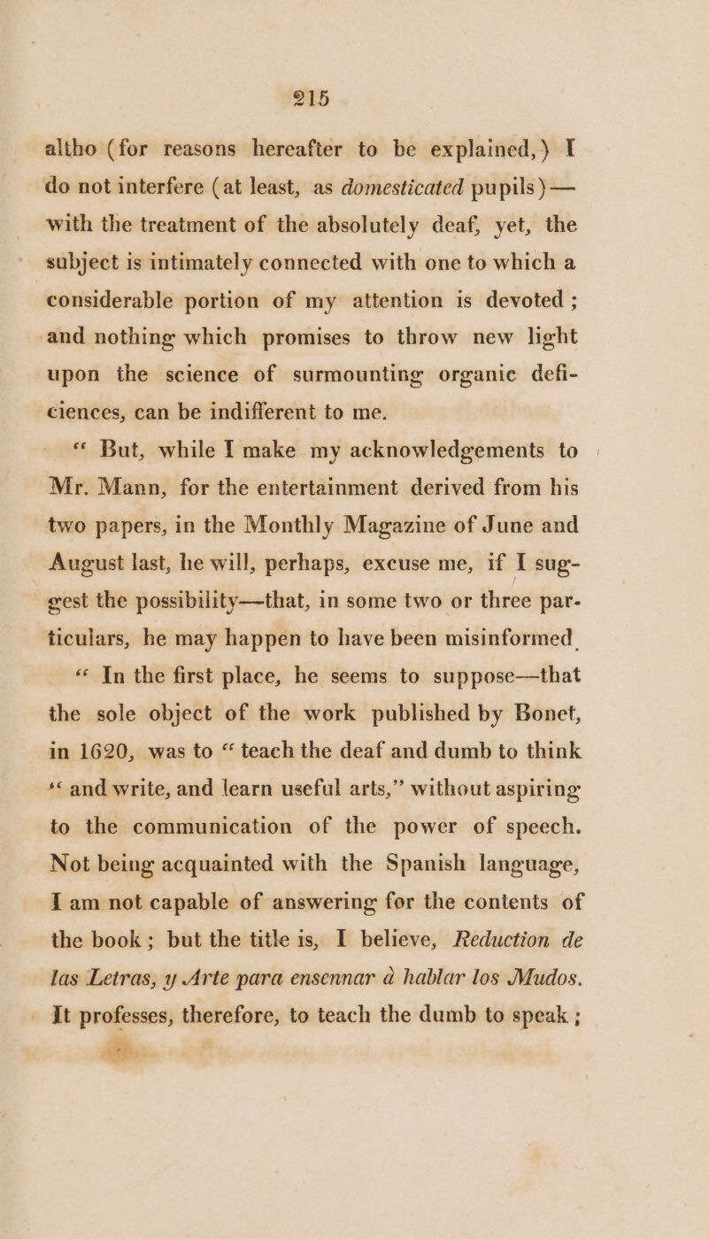 altho (for reasons hereafter to be explained,) I do not interfere (at least, as domesticated pupils )— with the treatment of the absolutely deaf, yet, the - subject is intimately connected with one to which a considerable portion of my attention is devoted ; and nothing which promises to throw new light upon the science of surmounting organic defi- clences, can be indifferent to me. « But, while I make my acknowledgements to Mr. Mann, for the entertainment derived from his two papers, in the Monthly Magazine of June and August last, he will, perhaps, excuse me, if I sug- gest the possibility—that, in some two or three par- ticulars, he may happen to have been misinformed | «« In the first place, he seems to suppose—that the sole object of the work published by Bonet, in 1620, was to “ teach the deaf and dumb to think *&lt; and write, and learn useful arts,” without aspiring to the communication of the power of speech. Not being acquainted with the Spanish language, I am not capable of answering for the contents of the book; but the title is, I believe, Reduction de las Letras, y Arte para ensennar @ hablar los Mudos. _ Jt professes, therefore, to teach the dumb to speak ;