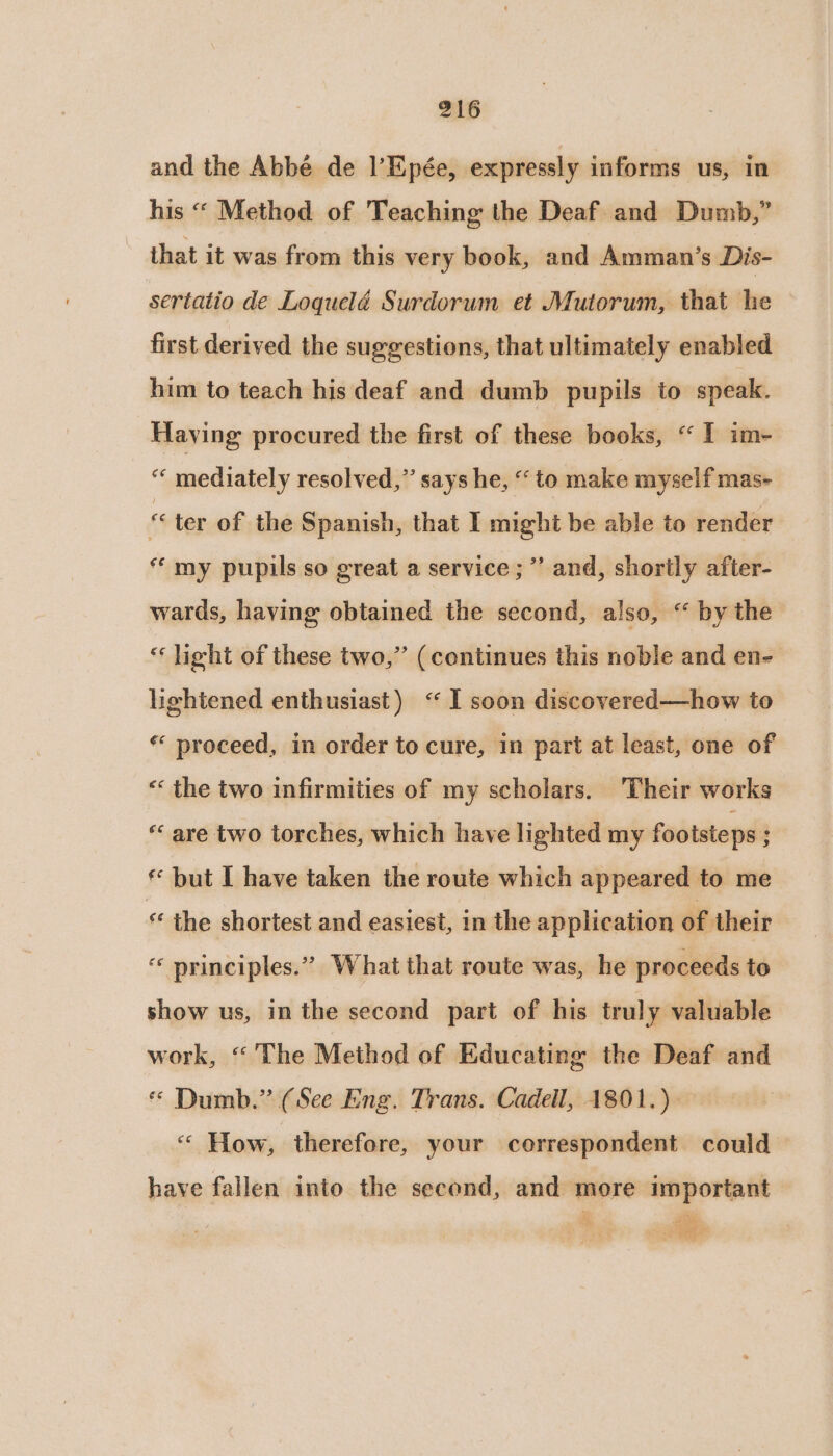 and the Abbé de l’Epée, expressly informs us, in his “« Method of Teaching the Deaf and Dumb,” that it was from this very book, and Amman’s Dis- sertatio de Loquelé Surdorum et Mutorum, that he first derived the suggestions, that ultimately enabled him to teach his deaf and dumb pupils to speak. Having procured the first of these books, “I im- “ mediately resolved,” says he, “to make myself mas- « ter of the Spanish, that I might be able to render “my pupils so great a service ; ’’ and, shortly after- wards, haying obtained the second, also, “ by the * light of these two,” (continues this noble and en- lightened enthusiast) “I soon discovered—how to ** proceed, in order to cure, in part at least, one of « the two infirmities of my scholars. Their works * are two torches, which have lighted my footsteps ; * but I have taken the route which appeared to me « the shortest and easiest, in the application of their “ principles.” What that route was, he proceeds to show us, in the second part of his truly valuable work, “'The Method of Educating the Deaf and * Dumb.” (See Eng. Trans. Cadell, 1801.)— “ How, therefore, your correspondent could — have fallen into the second, and more important a