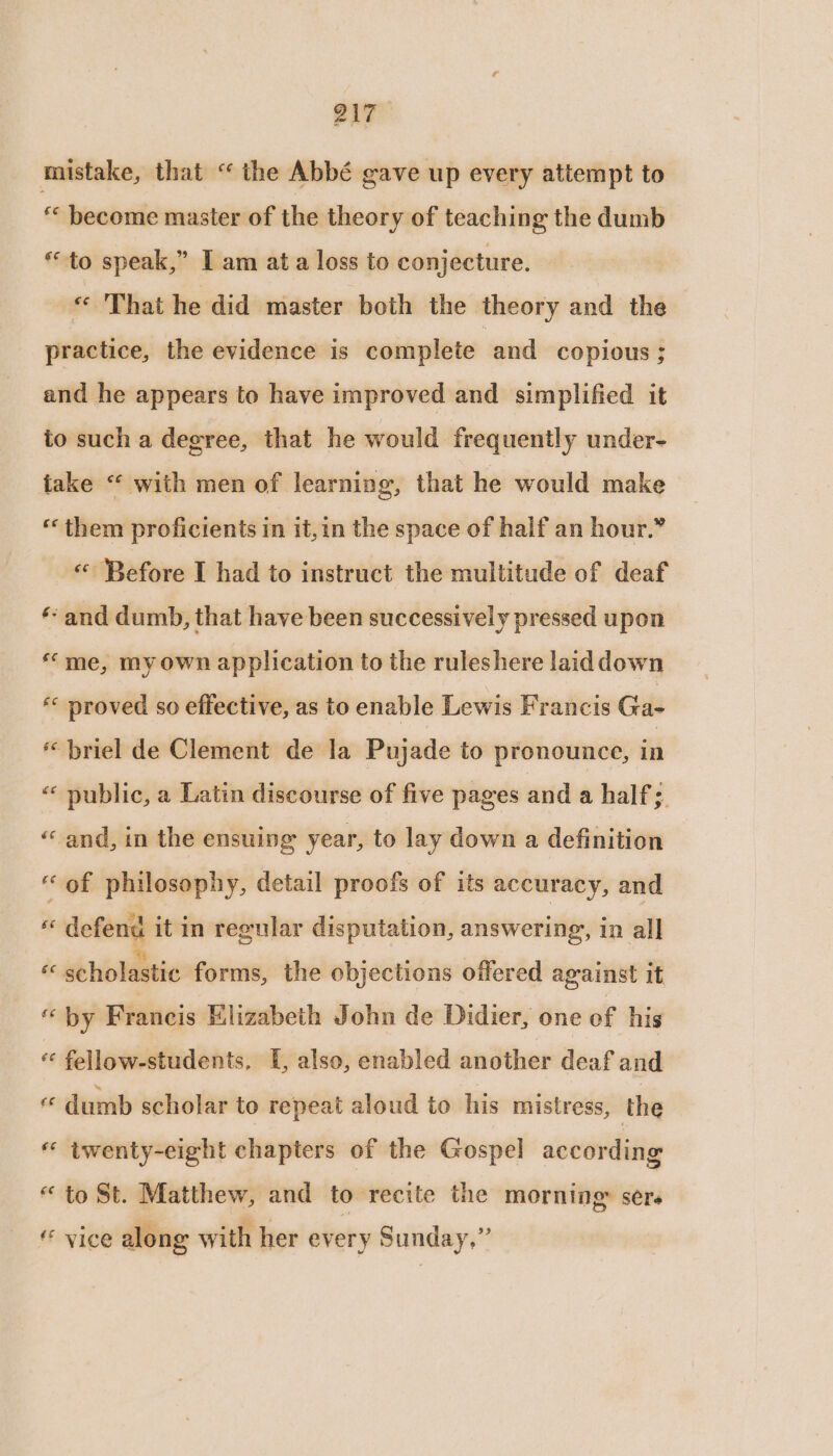 mistake, that “ the Abbé gave up every attempt to “« become master of the theory of teaching the dumb © to speak,” I am ata loss to conjecture. « That he did master both the theory and the practice, the evidence is complete | and copious ; and he appears to have improved and simplified it to such a degree, that he would frequently under- take “ with men of learning, that he would make “them proficients in it,in the space of half an hour.” “«« Before I had to instruct the multitude of deaf ‘and dumb, that have been successively pressed upon “me, my own application to the ruleshere laiddown * proved so effective, as to enable Lewis Francis Ga- « briel de Clement de la Pujade to pronounce, in “‘ public, a Latin discourse of five pages and ‘ half; «and, in the ensuing year, to lay down a definition “of philosophy, detail proofs of its accuracy, and z defend it in regular disputation, answering, in all «scholastic forms, the objections offered against it “ by Francis Elizabeth John de Didier, one of his « fellow-students. [, also, enabled another deaf and « dumb scholar to repeat aloud to his mistress, the “ twenty-eight chapters of the Gospel according * to St. Matthew, and to recite the morning» sere ‘ vice along with her every Sunday,”