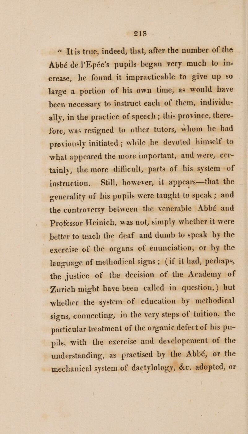 ‘* Itis true, indeed, that, after the number of the Abbé de l’Epée’s pupils: began very much to in- crease, he found it impracticable to give up so large a portion of his own time, as would have been necessary to instruct each of them, individu- ally, in the practice of speech ; this province, there- fore, was resigned to other tutors, whom he had previously initiated ; while he devoted himself to what appeared the more important, and were, cer- tainly, the more difficult, parts of his system of instruction. Still, however, it appears—that the generality of his pupils were taught to speak ; and the controversy between the venerable Abbé and Professor Heinich, was not, simply whether it were better to teach the deaf and dumb to speak by the exercise of the organs of enunciation, or by the language of methodical signs ; (if it had, perhaps, the justice of the decision of the Academy of ‘Zurich might have been called in question, ) but whether the system of education by methodical signs, connecting, in the very steps of tuition, the particular treatment of the organic defect of his pu- pils, with the exercise and developement of the understanding, as practised by the Abbé, or the mechanical system of dactylology, &amp;. adopted, or