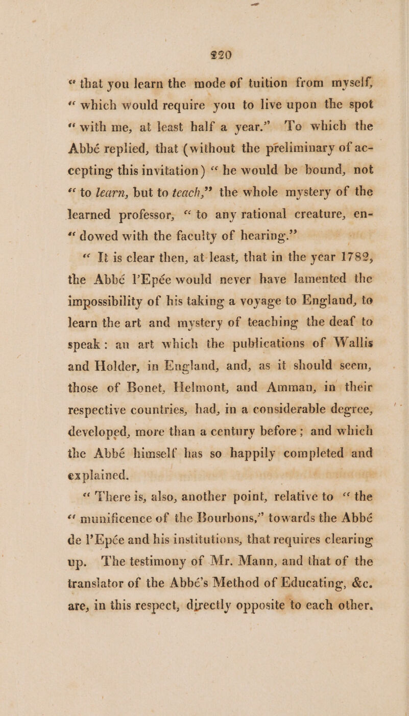 © that you learn the mode of tuition from myself, « which would require you to live upon the spot “with me, at least half a year.” To which the Abbé replied, that (without the preliminary of ac-_ cepting this invitation) “ he would be bound, ‘not “to learn, but to teach,” the whole mystery of the learned professor, “ to any rational creature, en- ‘«‘ dowed with the faculty of hearing.” « Tt is clear then, at least, that in the year 17 82, the Abbé l’Epée would never have lamented the impossibility of his taking a voyage to England, to learn the art and mystery of teaching the deaf to speak: an art which the publications of Wallis and Holder, in England, and, as it should: seem, those of Bonet, Helmont, and Amman, in their respective countries, had, in a considerable degree, developed, more than a century before ; and which the Abbé himself has so happily err and explained. | “« There is, also, another point, relative to “ the «‘ munificence of the Bourbons,” towards the Abbé de ’ Epée and his institutions, that requires clearing up. The testimony of Mr. Mann, and that of the iranslator of the Abbé’s Method of Educating, &amp;c. are, in this respect, djrectly opposite to each other.