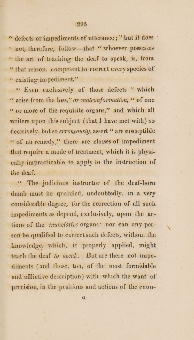 * defects or impediments of utterance ;” but it does ° ** not, therefore, follow—that ‘ whoever possesses *‘ the art of teaching the deaf to speak, is, from “ that reason, competent to correct every species of “ existing impediment.” <* Even exclusively of those defects ‘ which ‘«« arise from the loss,” or malconformation, “ of one “‘ or more of the requisite organs,” and which all writers upon this subject (that I have met with) so decisively, but so erroneously, assert “ are susceptible of no remedy,” there are classes of impediment | that require a mode of treatment, which it is physi- cally impracticable to apply to the instruction of ihe deaf. | « The judicious instructor of the deaf-born dumb must be qualified, undoubtedly, in a very considerable degree, for the correction of all such impediments as depend, exclusively, upon the ac- tions of the enunciative organs: nor can any per- son be qualified to correct such defects, without the knowledge, which, if properly applied, might teach the deaf to speak. But are there not impe- diments (and those, too, of the most formidable and afflictive description) with which the want of precision, in the positions and actions of the enun- Q
