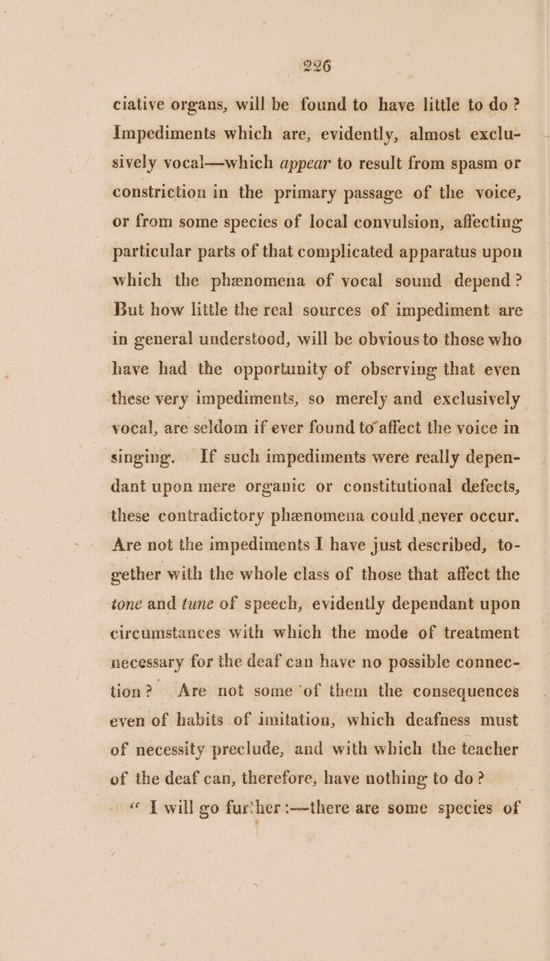 296 ciative organs, will be found to have little to do? Impediments which are, evidently, almost exclu- sively vocal—which appear to result from spasm or constriction in the primary passage of the voice, or from some species of local convulsion, affecting particular parts of that complicated apparatus upon which the phenomena of vocal sound depend ? But how little the real sources of impediment are in general understood, will be obvious to those who have had the opportunity of observing that even these very impediments, so merely and exclusively vocal, are seldom if ever found to affect the voice in singing. If such impediments were really depen- dant upon mere organic or constitutional defects, these contradictory phenomena could never occur. Are not the impediments I have just described, ‘to- gether with the whole class of those that affect the tone and tune of speech, evidently dependant upon circumstances with which the mode of treatment necessary for the deaf can have no possible connec- tion ? s Are not some ‘of them the consequences even of habits of imitation, which deafness must of necessity preclude, and with which the teacher of the deaf can, therefore, have nothing to do? « J will go further :—there are some species of