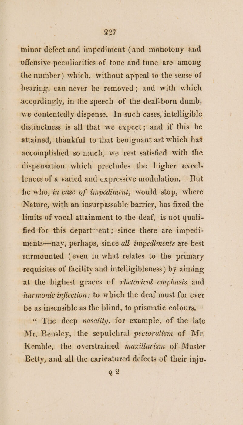 minor defect and impediment (and monotony and offensive peculiarities of tone and tune are among the number) which, without appeal to the sense of hearing, can never be removed; and with which accordingly, in the speech of the deaf-born dumb, we contentedly dispense. In such cases, intelligible distinctness is all that we expect ; and if this be attained, thankful to that benignant art which hag accomplished so isuch, we rest satisfied with the dispensation which precludes the higher excel- lences of a varied and expressive modulation. But he who; in case of impediment, would stop, where Nature, with an insurpassable barrier, has fixed the limits of vocal attainment to the deaf, is not quali- fied for this departr-ent; since there are impedi- ments—nay, perhaps, since all impediments are best surmounted (even in what relates to the primary requisites of facility and intelligibleness ) by aiming at the highest graces of rhetorical emphasis and harmonic inflection: to which the deaf must for ever. be as insensible as the blind, to prismatic colours. « The deep nasality, for example, of the late Mr. Bensley, the sepulchral pectoralism of Mr. Kemble, the overstrained mazillarism of Master Betty, and all the caricatured defects of their inju- Q 2