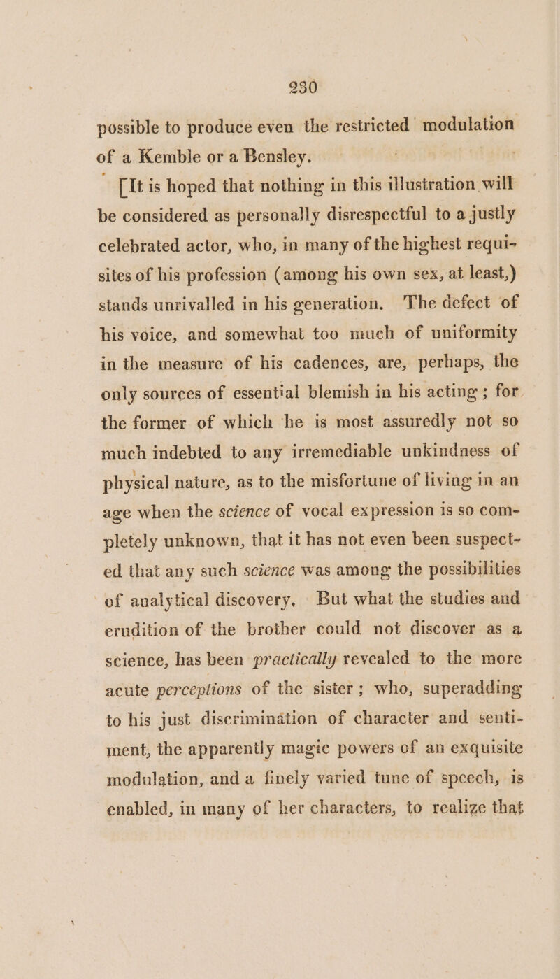 possible to produce even the restricted modulation of a Kemble or a Bensley. ; [It is hoped that nothing in this illustration will be considered as personally disrespectful to a justly celebrated actor, who, in many of the highest requi- sites of his profession (among his own sex, at least,) stands unrivalled in his generation. The defect of his voice, and somewhat too much of uniformity in the measure of his cadences, are, perhaps, the only sources of essential blemish in his acting ; for ihe former of which he is most assuredly not so much indebted to any irremediable unkindness of physical nature, as to the misfortune of living in an age when the science of vocal expression is so com- pletely unknown, that it has not even been suspect- ed that any such science was among the possibilities of analytical discovery, But what the studies and erudition of the brother could not discover as a science, has been practically revealed to the more acute perceptions of the sister ; who, superadding to his just discrimination of character and. senti- ment, the apparently magic powers of an exquisite modulation, and a finely varied tune of speech, is enabled, in many of her characters, to realize that