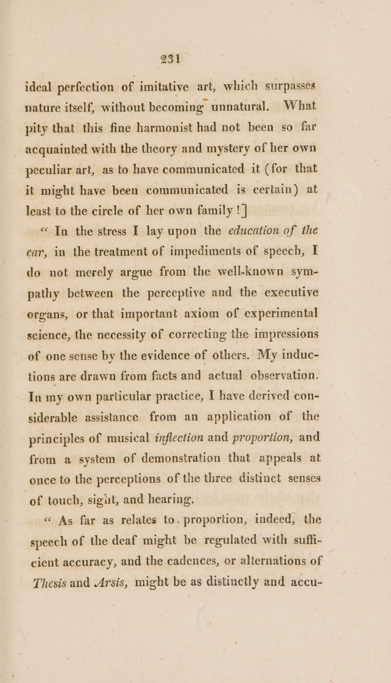 ideal perfection of imitative art, which surpasses nature itself, without becoming unnatural. What pity that this fine harmonist had not been so far - acquainted with the theory and mystery of her own peculiar art, as to have communicated it (for that it might have been communicated is certain) at least to the circle of her own family ! | «In the stress I lay upon the education of the ear, in the treatment of impediments of speech, I do not merely argue from the well-known sym- pathy between the perceptive and the executive organs, or that important axiom of experimental science, the necessity of correcting the impressions of one sense by the evidence of others. My induc- tions are drawn from facts and actual observation. In my own particular practice, I have derived con- siderable assistance from an application of the principles of musical inflection and proportion, and from a system of demonstration that appeals at once to the perceptions of the three distinct senses ‘of touch, sigut, and hearing. « As far as relates to, proportion, indeed, the speech of the deaf might be regulated with suffi- cient accuracy, and the cadences, or alternations of Thesis and Arsis, might be as distinctly and accu-