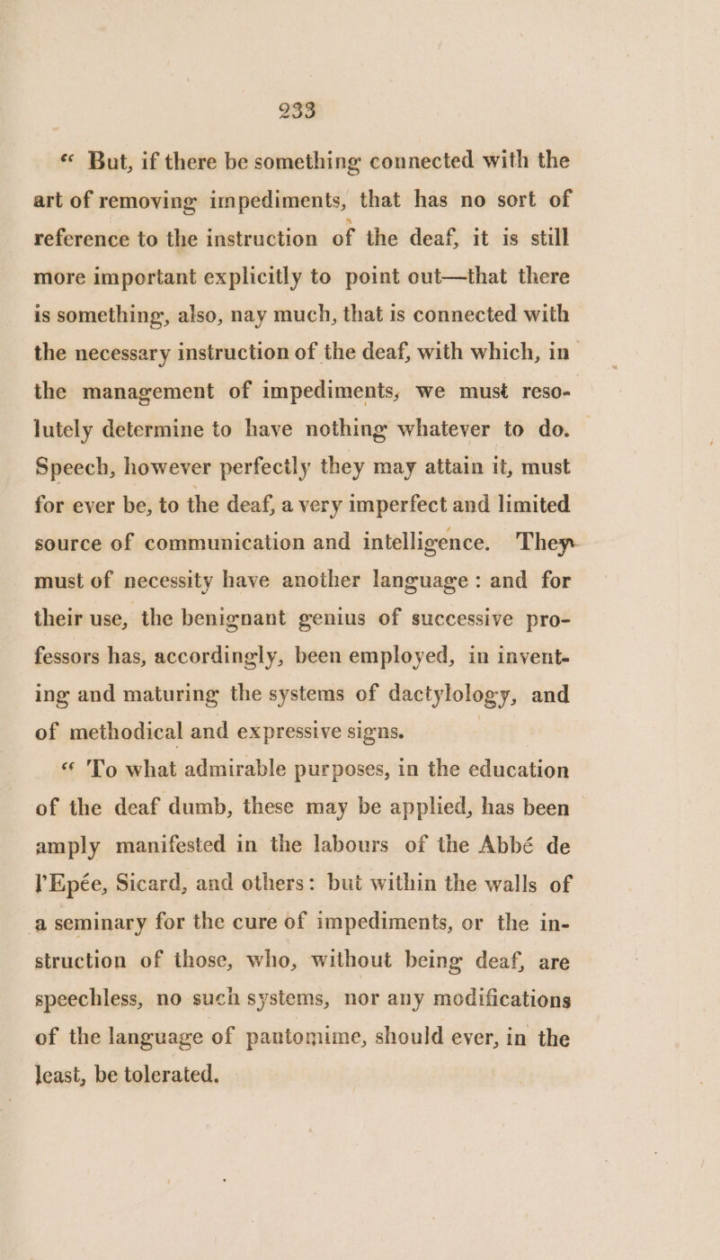 «* But, if there be something connected with the art of removing impediments, that has no sort of reference to the instruction of the deaf, it is still more important explicitly to point out—that there is something, also, nay much, that is connected with the necessary instruction of the deaf, with which, in the management of impediments, we must reso- lutely determine to have nothing whatever to do. Speech, however perfectly they may attain it, must for ever be, to the deaf, a very imperfect and limited source of communication and intelligence. They- must of necessity have another language: and for their use, the benignant genius of successive pro- fessors has, accordingly, been employed, in invent- ing and maturing the systems of dactylology, and of methodical and expressive signs. «* To what admirable purposes, in the education of the deaf dumb, these may be applied, has been — amply manifested in the labours of the Abbé de lEpée, Sicard, and others: but within the walls of a seminary for the cure of impediments, or the in- struction of those, who, without being deaf, are speechless, no such systems, nor any modifications of the language of pantomime, should ever, in the least, be tolerated.