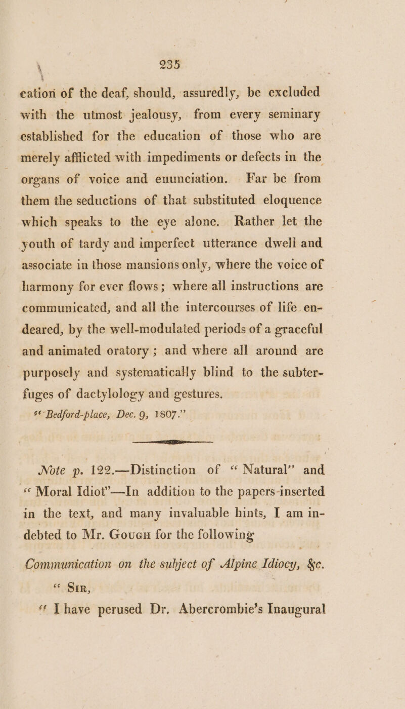 cation of the deaf, should, assuredly, be excluded with the utmost jealousy, from every seminary established for the education of ‘those who are merely afflicted with impediments or defects in the organs of voice and enunciation. Far be from them the seductions of that substituted eloquence which speaks to the eye alone. Rather let the youth of tardy and imperfect utterance dwell and associate in those mansions only, where the voice of harmony for ever flows; where all instructions are - communicated, and all the intercourses of life en- deared, by the well-modulated periods of a graceful and animated oratory ; and where all around are purposely and systematically blind to the subter- fuges of dactylology and gestures. 6*- Bedford-place, Dec. 9, 1807.” Note p. 122.—Distinction of ‘“ Natural’ and * Moral Idiot”—In addition to the papers-inserted in the text, and many invaluable hints, I am in- debted to Mr. Goveu for the following Communication on the subject of Alpine Idiocy, &c. « Sir, ** T have perused Dr. Abercrombie’s Inaugural