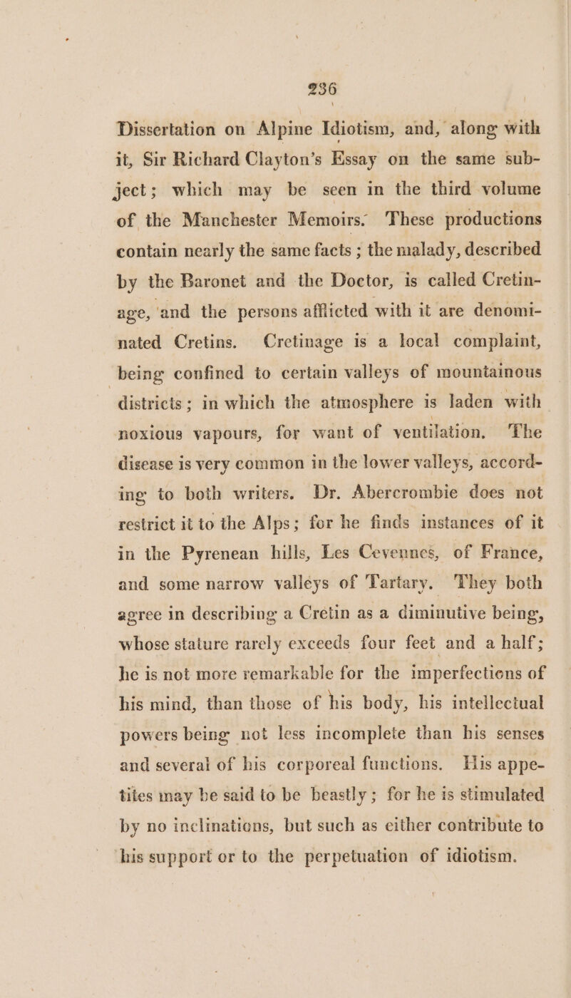 Dissertation on Alpine Idiotism, and, along with it, Sir Richard Clayton’s Kssay on the same sub- ject; which may be seen in the third volume of the Manchester Memoirs. These productions contain nearly the same facts ; the malady, described by the Baronet and the Doctor, is called Cretin- age, ‘and the persons afflicted with it are denomi- nated Cretins. Cretinage is a local complaint, being confined to certain valleys of mountainous “districts ; in which the atmosphere is laden with noxious vapours, for want of ventilation, The disease is very common in the lower valleys, accord- ing to both writers. Dr. Abercrombie does not “restrict it to the Alps; for he finds instances of it in the Pyrenean hills, Les Cevennes, of France, and some narrow valleys of Tartary. They both agree in describing a Cretin as a diminutive being, whose stature rarely exceeds four feet and a half; he is not more remarkable for the imperfections of his mind, than those of his body, his intellectual powers being not less incomplete than his senses and several of his corporeal functions. His appe- tiles may be said to be beastly; for he is stimulated by no inclinations, but such as either contribute to ‘his support or to the perpetuation of idiotism.