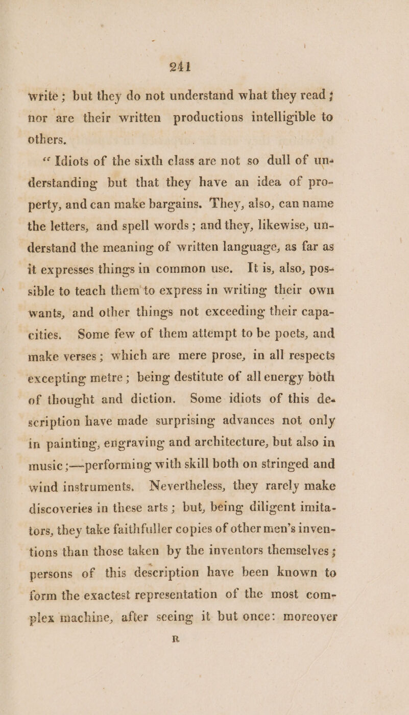 write ; but they do not understand what they read ; nor are their written productions intelligible to others. | | Idiots of the sixth class are not so dull of un- derstanding but that they have an idea of pro- perty, and can make bargains. They, also, can name the letters, and spell words ; and they, likewise, un- derstand the meaning of written language, as far as it expresses things in common use. It is, also, pos- sible to teach them'to express in writing their own wants, and other things not exceeding their capa- cities. Some few of them attempt to be poets, and make verses; which are mere prose, in all respects excepting metre; being destitute of allenergy both of thought and diction. Some idiots of this de. scription have made surprising advances not only in painting, engraving and architecture, but also in music ;—performing with skill both on stringed and wind instruments, Nevertheless, they rarely make discoveries in these arts; but, being diligent imita- tors, they take faithfuller copies of other men’s inven- tions than those taken by the inventors themselves ; persons of this description have been known to form the exactest representation of the most com- plex machine, after seeing it but once: moreover R