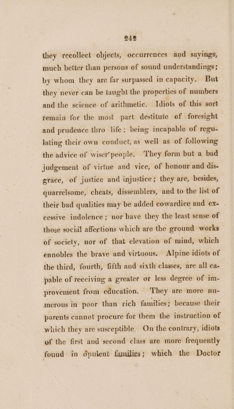 they recollect objects, occurrences and sayitigs, much better than persons of sound understandings ; by whom they are far surpassed in capacity. But they never can be taught the properties of numbers and the science of arithmetic. Idiots of this sort femain for the mest part destitute of foresight and prudence thro life; being incapable of regu- lating their own conduct, as well as of following the advice of wiser* people. They form but a bad judgement of virtue and vice, of honour and dis- grace, of justice and injustice; they are, besides, quarrelsome, cheats, dissemblers, and to the list of their bad qualities may be added cowardice and ex- cessive indolence ; nor have they the least sense of those social affections which are the ground works of society, nor of that elevation of mind, which ennobles the brave and virtuous. Alpine idiots of the third, fourth, fifth and sixth classes, are all ca- pable of receiving a greater or less degree of im- provement from education. They are more nu- ‘merous in poor than rich families; because their parents cannot procure for them the instruction of which they are susceptible. On the contrary, idiots of the first and second class are more frequently found in Opulent families; which the Doctor