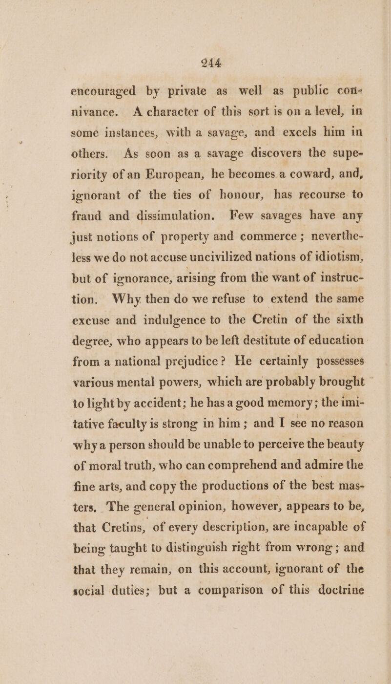 Q44 encouraged by private as well as public con- nivance. A character of this sort is on a level, in some instances, with a savage, and excels him in others. As soon as a savage discovers the supe- riority of an European, he becomes a coward, and, ignorant of the ties of honour, has recourse to fraud and dissimulation. Few savages have any just notions of property and commerce ; neverthe- less we do not accuse uncivilized nations of idiotism, but of ignorance, arising from the want of instruc- tion. Why then do we refuse to extend the same excuse and indulgence to the Cretin of the sixth degree, who appears to be left destitute of education: from a national prejudice? He certainly possesses various mental powers, which are probably brought ~ to light by accident; he has a good memory; the imi- tative faculty is strong in him; and I see no reason why a person should be unable to perceive the beauty of moral truth, who can comprehend and admire the fine arts, and copy the productions of the best mas- ters, The general opinion, however, appears to be, that Cretins, of every description, are incapable of being taught to distinguish right from wrong ; and that they remain, on this account, ignorant of the social duties; but a comparison of this doctrine