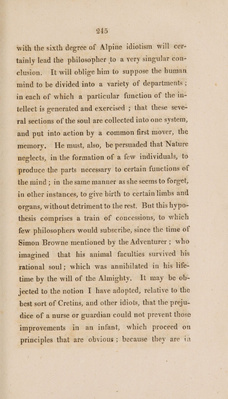 with the sixth degree of Alpine idiotism will cer- tainly lead the philosopher to a very singular con- clusion. It will oblige him to suppose the human mind to be divided into a variety of departments ; in each of which a particular function of the in- tellect is generated and exercised ; that these seve- ral sections of the soul are collected into one system, and put into action by a common first mover, the memory. He must, also, be persuaded that Nature neglects, in the formation of a few individuals, to produce the parts necessary to certain functions of the mind ; in the same manner as she seems to forget, in other instances, to give birth to certain limbs and organs, without detriment to the rest. But this hypo- thesis comprises a train of concessions, to which few philosophers would subscribe, since the time of Simon Browne mentioned by the Adventurer ; who imagined that his animal faculties survived his rational soul; which was annihilated in his life- time by the will of the Almighty. It may be ob- jected to the notion I have adopted, relative to the best sort of Cretins, and other idiots, that the preju- dice of a nurse or guardian could not prevent those improvements in an infant, which proceed on principles that are obvious ; because they are 1