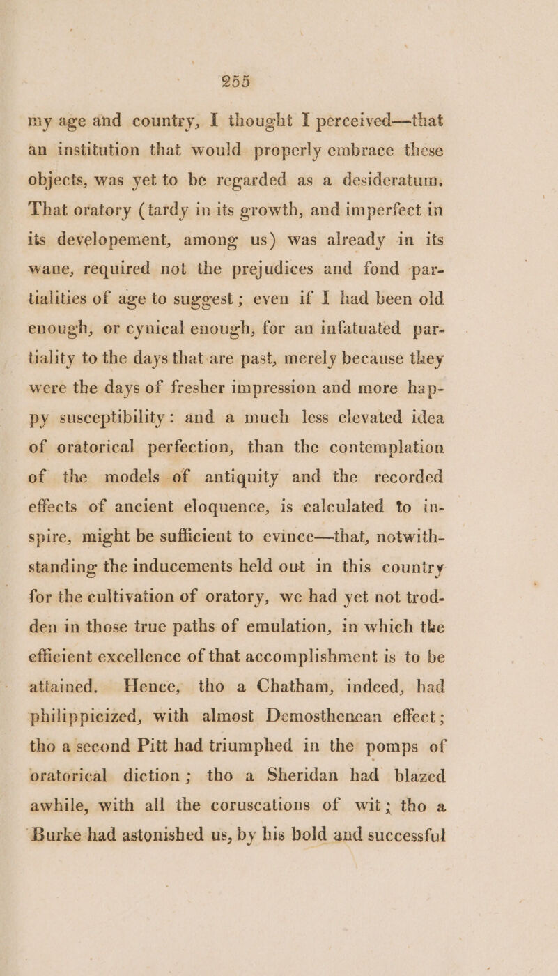 my age and country, I thought I percetved—that an institution that would properly embrace these objects, was yet to be regarded as a desideratum. That oratory (tardy in its growth, and imperfect in its developement, among us) was already in its wane, required not the prejudices and fond par- tialities of age to suggest ; even if I had been old enough, or cynical enough, for an infatuated par- tiality to the days that are past, merely because they were the days of fresher impression and more hap- py susceptibility: and a much less elevated idea of oratorical perfection, than the contemplation of the models of antiquity and the recorded effects of ancient eloquence, is calculated to in- — spire, might be sufficient to evince—that, notwith- standing the inducements held out in this country for the cultivation of oratory, we had yet not trod- den in those true paths of emulation, in which the efficient excellence of that accomplishment is to be attained. Hence, tho a Chatham, indeed, had philippicized, with almost Demosthenean effect ; the a second Pitt had triumphed in the pomps of oratorical diction; tho a Sheridan had blazed awhile, with all the coruscations of wit; tho a ‘Burke had astonished us, by his bold and successful