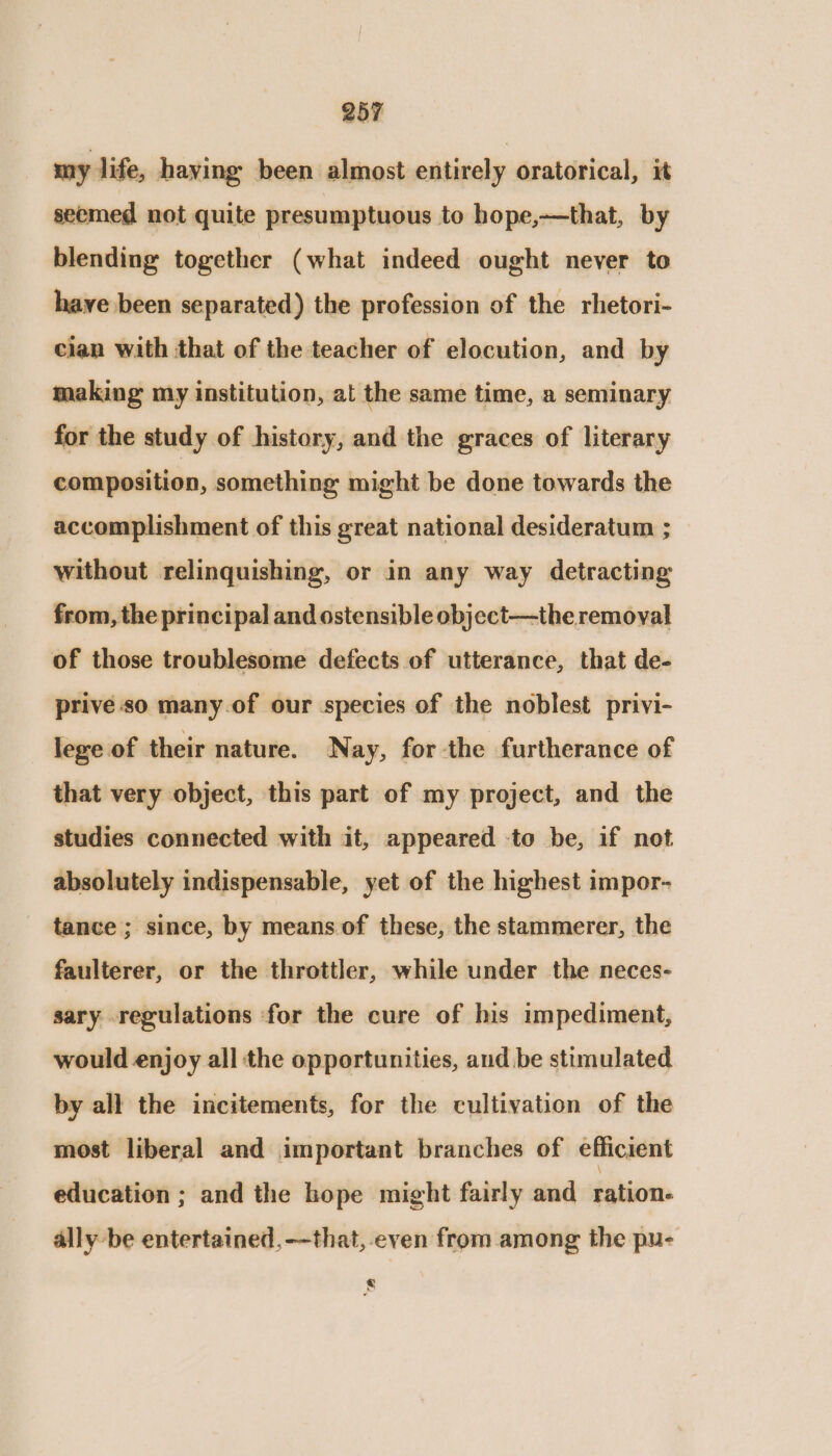 my life, haying been almost entirely oratorical, it seemed not quite presumptuous to hope,—that, by blending together (what indeed ought never to have been separated) the profession of the rhetori- cian with that of the teacher of elocution, and by making my institution, at the same time, a seminary for the study of history, and the graces of literary composition, something might be done towards the accomplishment of this great national desideratum ; without relinquishing, or in any way detracting from, the principal and ostensible object—the removal of those troublesome defects of utterance, that de- prive so many.of our species of the noblest privi- lege of their nature. Nay, for the furtherance of that very object, this part of my project, and the studies connected with it, appeared -to be, if not absolutely indispensable, yet of the highest impor- tance ; since, by means. of these, the stammerer, the faulterer, or the throttler, while under the neces- sary regulations for the cure of his impediment, would enjoy all the opportunities, and.be stimulated by all the incitements, for the cultivation of the most liberal and important branches of efficient education ; and the hope might fairly and ration- ally be entertained, —that, even from among the pu- s