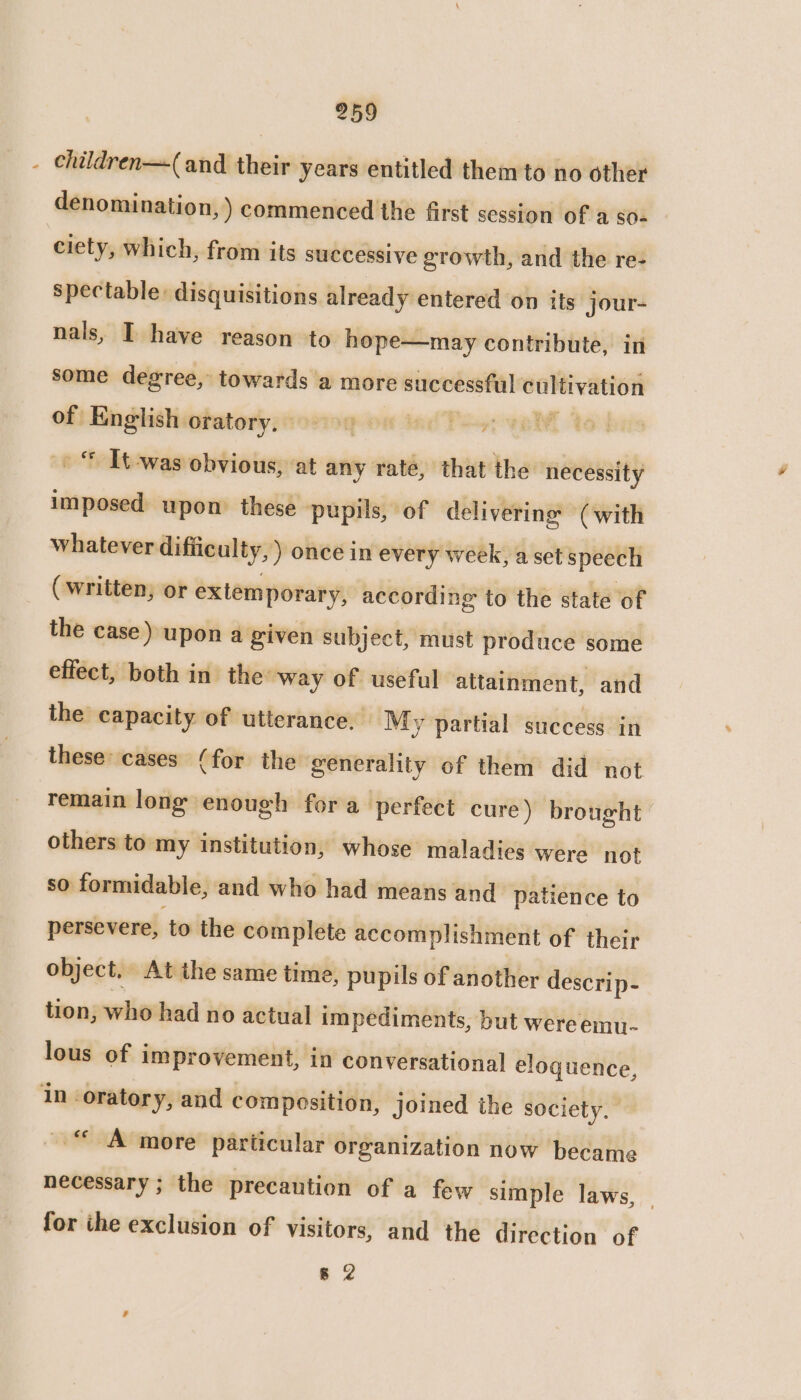 - children—(and their years entitled them to no other denomination, ) commenced the first session of a so- ciety, which, from its successive growth, and the re- spectable: disquisitions already entered on its jour- nals, I have reason to hope—may contribute, in some degree, towards a more successful cultivation of English oratory, | | : © Tt-was obvious, at any rate, that the necessity imposed upon these pupils, of delivering (with whatever difiiculty,) once in every week, a set speech (written, or extemporary, according to the state of the case) upon a given subject, must produce some effect, both in. the way of useful attainment, and the capacity of utterance, My partial success in these cases (for the generality of them did not remain long enough for a perfect cure) brought others to my institution, whose maladies were not so formidable, and who had means and patience to persevere, to the complete accomplishment of their object. At the same time, pupils of another descrip- tion, who had no actual impediments, but were emu- lous of improvement, in conversational eloguence, in oratory, and composition, joined the society, “A more’ particular organization now became necessary ; the precaution of a few simple laws, for the exclusion of visitors, and the direction of 8 2