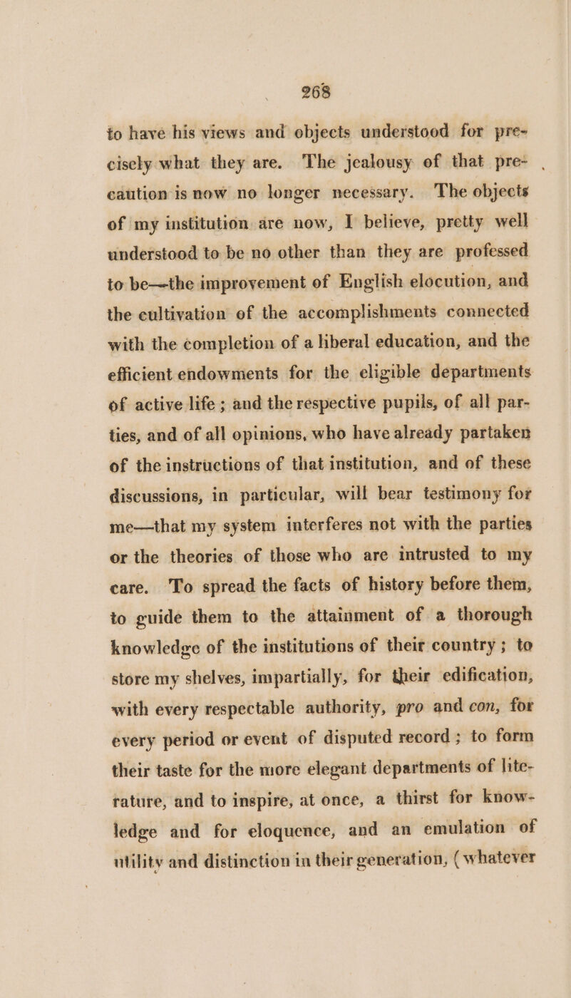 to have his views and objects understood for pre- cisely what they are. The jealousy of that pre- | caution is now no longer necessary. The objects of my institution are now, I believe, pretty well understood to be no other than they are professed to be—the improvement of English eldcution, and the cultivation of the accomplishments connected with the completion of a liberal education, sini the efficient endowments for the eligible departments of active life ; and the respective pupils, of all par- ties, and of all opinions, who have already partaken of the instructions of that institution, and of these discussions, in particular, will bear testimony for me—that my system interferes not with the parties or the theories of those who are intrusted to my care. To spread the facts of history before them, to guide them to the attainment of a thorough knowledge of the institutions of their country ; to store my shelves, impartially, for their edification, with every respectable authority, pro and con, for every period or event of disputed record ; to form their taste for the more elegant departments of lite- rature, and to inspire, at once, a thirst for know- ledge and for eloquence, and an emulation of ntility and distinction in their generation, (whatever